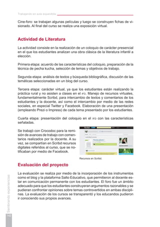 Trabajando en aula expandida
142
Sembrandoexperiencias
Cine-foro: se trabajan algunas películas y luego se construyen fichas de vi-
sionado. Al final del curso se realiza una exposición virtual.
Actividad de Literatura
La actividad consiste en la realización de un coloquio de carácter presencial
en el que los estudiantes analizan una obra clásica de la literatura infantil a
elección.
Primera etapa: acuerdo de las características del coloquio, preparación de la
técnica de pecha kucha, selección de temas y objetivos de trabajo.
Segunda etapa: análisis de textos y búsqueda bibliográfica, discusión de las
temáticas seleccionadas en un blog del curso.
Tercera etapa: carácter virtual, ya que los estudiantes están realizando la
práctica rural y no asisten a clases en el ifd. Manejo de recursos virtuales,
fundamentalmente Scribd, para intercambio de textos y comentarios de los
estudiantes y la docente, así como el intercambio por medio de las redes
sociales, en especial Twitter y Facebook. Elaboración de una presentación
(empleando Prezi o Impress) de cada tema presentado por los estudiantes.
Cuarta etapa: presentación del coloquio en el ifd con las características
señaladas.
Se trabajó con Crocodoc para la remi-
sión de avances de trabajo con comen-
tarios realizados por la docente. A su
vez, se compartían en Scribd recursos
digitales referidos al curso, que se no-
tificaban por medio de Facebook.
Evaluación del proyecto
La evaluación se realiza por medio de la incorporación de los instrumentos
como el blog y la plataforma Salto Educativo, que permitieron al docente es-
tar en comunicación permanente con los estudiantes. El foro fue un ámbito
adecuado para que los estudiantes construyeran argumentos razonables y se
pudieran confrontar opiniones sobre temas controvertidos en ambas discipli-
nas. La evaluación de los cursos se transparentó y los educandos pudieron
ir conociendo sus propios avances.
Recursos en Scribd.
 