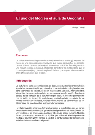 Capítulo III
145
Sembrandoexperiencias
El uso del blog en el aula de Geografía
Gladys Clavijo
Resumen
La utilización de weblogs en educación (denominado edublog) requiere del
marco de una pedagogía constructivista que pueda aprovechar las caracte-
rísticas propias de estas tecnologías en nuestras prácticas. Esto no garantiza
una mayor eficacia educativa. Debemos considerar la metodología que el
docente pone en juego, las estrategias didácticas que emplea y los contextos,
entre otras variables que inciden.
Introducción
La cultura del siglo xxi es mediática, es decir, construida mediante múltiples
y variadas formas simbólicas y difundida por medio de tecnologías diversas;
pero sobre todo es líquida, es decir, inaprensible, variable, intercambiable,
interactiva, de consumo inmediato, en permanente transformación. Frente a la
solidez de las certezas de la cultura de siglos atrás, el presente posmoderno
nos ha traído un tiempo de relativismo y mutabilidad del conocimiento, de
modas efímeras de las ideas, valores y costumbres, de permisividad de las
diferencias, de incertidumbre sobre el futuro mediato.
Hoy, la innovación, el cambio, la transformación, la mutabilidad, son las carac-
terísticas del conocimiento que generamos las personas, las instituciones, las
universidades, las empresas o cualquier otro grupo social humano. Nuestro
tiempo posmoderno es una época líquida, por utilizar el adjetivo puesto de
moda por Bauman (2000) frente a la solidez, la perdurabilidad del pensamiento
y de los sistemas sociales del pasado.
 