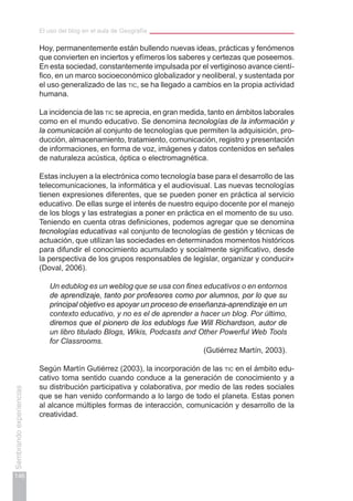 El uso del blog en el aula de Geografía
146
Sembrandoexperiencias
Hoy, permanentemente están bullendo nuevas ideas, prácticas y fenómenos
que convierten en inciertos y efímeros los saberes y certezas que poseemos.
En esta sociedad, constantemente impulsada por el vertiginoso avance cientí-
fico, en un marco socioeconómico globalizador y neoliberal, y sustentada por
el uso generalizado de las tic, se ha llegado a cambios en la propia actividad
humana.
La incidencia de las tic se aprecia, en gran medida, tanto en ámbitos laborales
como en el mundo educativo. Se denomina tecnologías de la información y
la comunicación al conjunto de tecnologías que permiten la adquisición, pro-
ducción, almacenamiento, tratamiento, comunicación, registro y presentación
de informaciones, en forma de voz, imágenes y datos contenidos en señales
de naturaleza acústica, óptica o electromagnética.
Estas incluyen a la electrónica como tecnología base para el desarrollo de las
telecomunicaciones, la informática y el audiovisual. Las nuevas tecnologías
tienen expresiones diferentes, que se pueden poner en práctica al servicio
educativo. De ellas surge el interés de nuestro equipo docente por el manejo
de los blogs y las estrategias a poner en práctica en el momento de su uso.
Teniendo en cuenta otras definiciones, podemos agregar que se denomina
tecnologías educativas «al conjunto de tecnologías de gestión y técnicas de
actuación, que utilizan las sociedades en determinados momentos históricos
para difundir el conocimiento acumulado y socialmente significativo, desde
la perspectiva de los grupos responsables de legislar, organizar y conducir»
(Doval, 2006).
Un edublog es un weblog que se usa con fines educativos o en entornos
de aprendizaje, tanto por profesores como por alumnos, por lo que su
principal objetivo es apoyar un proceso de enseñanza-aprendizaje en un
contexto educativo, y no es el de aprender a hacer un blog. Por último,
diremos que el pionero de los edublogs fue Will Richardson, autor de
un libro titulado Blogs, Wikis, Podcasts and Other Powerful Web Tools
for Classrooms.
(Gutiérrez Martín, 2003).
Según Martín Gutiérrez (2003), la incorporación de las tic en el ámbito edu-
cativo toma sentido cuando conduce a la generación de conocimiento y a
su distribución participativa y colaborativa, por medio de las redes sociales
que se han venido conformando a lo largo de todo el planeta. Estas ponen
al alcance múltiples formas de interacción, comunicación y desarrollo de la
creatividad.
 