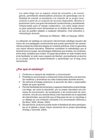 Capítulo III
147
Sembrandoexperiencias
Los webs blogs son un espacio virtual de encuentro y de conver-
gencia, permitiendo desencadenar procesos de aprendizaje con la
finalidad de orientar al estudiante a la creación de su propio cono-
cimiento a partir de un conjunto de recursos disponibles. Muchos lo
posicionan como una gran herramienta constructivista y actualmente
indispensable para el trabajo colaborativo. Los webs blogs tienen
un gran potencial como herramienta en el ámbito de la enseñanza,
ya que se pueden adaptar a cualquier disciplina, nivel educativo y
metodología docente.
(Shulman en Wittrock, 1989, en Sanjurjo, 2003).
La utilización de weblogs en educación (denominado edublog) requiere del
marco de una pedagogía constructivista que pueda aprovechar las caracte-
rísticas propias de estas tecnologías en nuestras prácticas. Esto no garantiza
una mayor eficacia educativa. Debemos considerar la metodología que el
docente pone en juego, las estrategias didácticas que emplea, los contextos,
entre otras variables que inciden. El papel del profesor en este modelo sería
el de facilitador en este nuevo espacio de libertad, acompañando al alumno
en su propio camino de experimentación y aprendizaje con el blog como
herramienta.
¿Por qué el edublog?
1.	 Conforma un espacio de mediación y comunicación.
2.	 Posibilita la comunicación e interacción entre el docente y los alumnos.
Se modifican y diversifican los roles tradicionales docente-alumno.
3.	 Se estimula el trabajo autónomo, la asunción de roles y responsabili-
dades de quien aprende.
4.	 Permite flexibilidad de los tiempos y espacios destinados al aprendizaje.
Los blogs, así como la educación, por su propia naturaleza son pro-
cesos de comunicación, de socialización y de construcción de cono-
cimiento. Una de sus características más importantes es la capacidad
de interactividad, que permite que el blog pase de ser un monólogo a
un diálogo en una invitación constante a la conversación (Efimova y
De Moor, 2005; Wrede, 2003).
5.	 De esta forma, el alumno puede recibir el feedback de otros participan-
tes en el debate y tomar mayor conciencia de su propio aprendizaje
(Ferdig y Trammell, 2004).
 