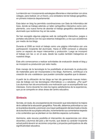 Capítulo III
149
Sembrandoexperiencias
La intención es ir incorporando estrategias diferentes e intercambiar con otros
colegas, para realizar, en un futuro, una verdadera red de trabajo geográfico,
en primera instancia departamental.
Esta labor en blog ha permitido coordinaciones con Sala de Informática del
liceo, donde se trabaja además un taller cartográfico interactivo como com-
plemento, una nueva forma de abordar el trabajo geográfico atendiendo al
alumnado que recibimos hoy en las aulas.
Se han escogido algunas páginas web de cartografía interactiva, juegos o
portales educativos con los que estamos trabajando y a los que accedemos
por medio de los blogs.
Durante el 2008 se inició el trabajo como una página informativa con una
participación incipiente del alumnado. Hacia el 2009 comenzó a utilizarse
como un espacio de mayor intercambio y producción. Luego se incorporó
el trabajo con las xo en el aula, desde las cuales también trabajamos en
nuestros blogs.
Este año comenzamos a realizar actividades de evaluación desde el blog y
se incorporó su producción por este medio.
Este manejo de la tecnología le ha posibilitado al alumnado la producción
de materiales para ser incorporados a los blogs. Asimismo, contribuyó a la
creación de una «cedeteca» que pueden consultar aquellos que lo deseen.
A partir de la utilización de los blogs se han ido generando nuevas instan-
cias de trabajo con las tecnologías informáticas xo y celulares. ¿Por qué?
Los alumnos han ido encontrando una motivación que va acompañando sus
intereses. Como docente he visto los logros satisfactorios de la experiencia,
que ya se comparte en otras áreas del centro educativo.
Síntesis
Se trata, sin duda, de una experiencia de innovación que redundará en la mejora
de la calidad de la educación geográfica. Para ello, debemos profundizar su uso
en la práctica docente y promover una mayor participación del alumnado a través
de la escritura de sus propios artículos, incrementando sus comentarios respecto
a los contenidos que se planteen en los distintos espacios curriculares.
Asimismo, este recurso posibilita el intercambio de experiencias con otros
docentes y alumnos del país y del mundo, que desde su carácter incipiente
actual podrá devenir en acciones conjuntas y proyectos participativos de alta
significatividad educativa.
 