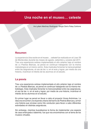 Capítulo III
151
Sembrandoexperiencias
Una noche en el museo… celeste
Iris Lyliam Martínez Rodríguez, Sergio Darío Palay Carbone
Resumen
La experiencia Una noche en el museo… celeste fue realizada en el Liceo 39
de Montevideo durante los meses de agosto, setiembre y octubre del 2011.
Tras una experiencia exitosa implementada el año anterior bajo el nombre
de csi Piedras Blancas, se pensó en continuar trabajando con la misma
metodología en el mismo centro. Esta implicaba fomentar la transversalidad
entre las asignaturas, el uso de las tic en el aula y lograr, por medio de una
historia, incentivar el interés de los alumnos en el estudio.
La previa
Tras una experiencia exitosa implementada el año anterior bajo el nombre
de csi Piedras Blancas, se pensó en continuar trabajando con la misma me-
todología. Esta implicaba fomentar la transversalidad entre las asignaturas,
el uso de las tic en el aula y lograr, por medio de una historia, incentivar el
interés de los alumnos en el estudio.
En primer lugar se pensó en llevar a cabo el proyecto Voces Anónimas. La
idea era encontrar una leyenda urbana del barrio de Piedras Blancas y armar
una historia que sirviese como hilo conductor para llevar a cabo diferentes
actividades en distintas asignaturas.
Sin embargo, mientras buscábamos la forma de implementar una especie
de casa embrujada o laberinto, fue que nos encontramos con el tema de los
museos virtuales.
 