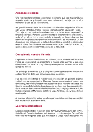 Capítulo III
153
Sembrandoexperiencias
Armando el equipo
Una vez elegida la temática se comenzó a pensar a qué tipo de asignaturas
se podía involucrar y de qué forma, siempre buscando trabajar con tic y fo-
mentando el uso de las xo en el aula.
Así, planificaron una serie de actividades con diferentes asignaturas: Educa-
ción Visual y Plástica, Inglés, Historia, Idioma Español, Educación Física.
Tras dejar en claro qué se buscaría en cada una de las áreas, se procedió a
lanzar la actividad. Para ello y aprovechando la experiencia del año anterior,
se lanzó un afiche con el nombre de la actividad y un fotomontaje con los
rostros de los profesores que estarían involucrados. Se imprimieron un par
de carteles y se colgaron en la Sala de Informática, y se subió el afiche a las
redes sociales. Se obtuvieron muchos comentarios por parte de los alumnos,
quienes deseaban conocer más acerca de la actividad.
Conociendo nuestra historia
La primera actividad fue realizada en conjunto con el profesor de Educación
Física. La idea original era presentarle el museo a los alumnos y que ellos
contestasen una serie de preguntas cuyas respuestas estaban en las imá-
genes del museo.
Sin embargo, el hecho de que el programa 3D Image Gallery no funcionase
en las máquinas de la sala complicó un poco las cosas.
Fue así que procedimos a realizar una presentación en pantalla gigante
valiéndonos de un proyector. Mientras íbamos recorriendo el museo, en
forma conjunta con el profesor de Educación Física, Néstor Fernández, les
íbamos contando la historia de cada una de las fotos que iban apareciendo.
Estas trataban de momentos memorables del fútbol uruguayo (Maracaná, los
títulos olímpicos, el Mundialito del 80, la Copa América, etc.) y todas tenían
una historia.
Al terminar el recorrido virtual los alumnos ya estaban prontos para recibir
más información acerca del tema.
La creatividad celeste
La segunda actividad se realizó en clase de Visual y Plástica, junto con el Prof.
Julio Giroldi. Durante dos horas se trabajaron con fotomontajes. Se partió de
una serie de imágenes base que mostraban a Diego Forlán festejando los
 