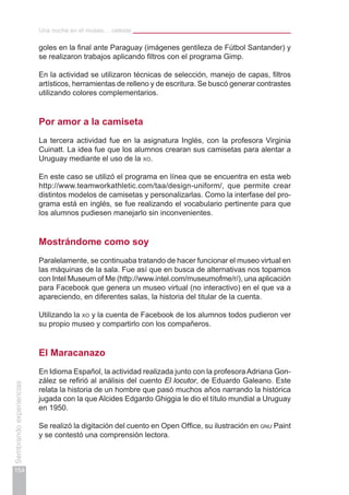 Una noche en el museo… celeste
154
Sembrandoexperiencias
goles en la final ante Paraguay (imágenes gentileza de Fútbol Santander) y
se realizaron trabajos aplicando filtros con el programa Gimp.
En la actividad se utilizaron técnicas de selección, manejo de capas, filtros
artísticos, herramientas de relleno y de escritura. Se buscó generar contrastes
utilizando colores complementarios.
Por amor a la camiseta
La tercera actividad fue en la asignatura Inglés, con la profesora Virginia
Cuinatt. La idea fue que los alumnos crearan sus camisetas para alentar a
Uruguay mediante el uso de la xo.
En este caso se utilizó el programa en línea que se encuentra en esta web
http://www.teamworkathletic.com/taa/design-uniform/, que permite crear
distintos modelos de camisetas y personalizarlas. Como la interfase del pro-
grama está en inglés, se fue realizando el vocabulario pertinente para que
los alumnos pudiesen manejarlo sin inconvenientes.
Mostrándome como soy
Paralelamente, se continuaba tratando de hacer funcionar el museo virtual en
las máquinas de la sala. Fue así que en busca de alternativas nos topamos
con Intel Museum of Me (http://www.intel.com/museumofme/r/), una aplicación
para Facebook que genera un museo virtual (no interactivo) en el que va a
apareciendo, en diferentes salas, la historia del titular de la cuenta.
Utilizando la xo y la cuenta de Facebook de los alumnos todos pudieron ver
su propio museo y compartirlo con los compañeros.
El Maracanazo
En Idioma Español, la actividad realizada junto con la profesora Adriana Gon-
zález se refirió al análisis del cuento El locutor, de Eduardo Galeano. Este
relata la historia de un hombre que pasó muchos años narrando la histórica
jugada con la que Alcides Edgardo Ghiggia le dio el título mundial a Uruguay
en 1950.
Se realizó la digitación del cuento en Open Office, su ilustración en gnu Paint
y se contestó una comprensión lectora.
 