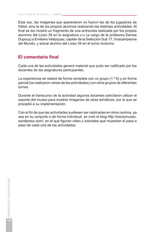 Una noche en el museo… celeste
156
Sembrandoexperiencias
Esta vez, las imágenes que aparecieron no fueron las de los jugadores de
fútbol, sino la de los propios alumnos realizando las distintas actividades. Al
final se les mostró un fragmento de una entrevista realizada por los propios
alumnos del Liceo 39 en la asignatura eca (a cargo de la profesora Denise
Dupouy) a Emiliano Velázquez, capitán de la Selección Sub 17, Vicecampeona
del Mundo, y actual alumno del Liceo 39 en el turno nocturno.
El comentario final
Cada una de las actividades generó material que pudo ser calificado por los
docentes de las asignaturas participantes.
La experiencia se realizó de forma completa con un grupo (1.º 6) y en forma
parcial (se realizaron varias de las actividades) con otros grupos de diferentes
turnos.
Durante el transcurso de la actividad algunos docentes solicitaron utilizar el
soporte del museo para mostrar imágenes de otras temáticas, por lo que se
procedió a su implementación.
Con el fin de que las actividades pudiesen ser replicadas en otros centros, ya
sea en su conjunto o de forma individual, se creó el blog http://edulymuseo.
wordpress.com/, en el que figuran video y tutoriales que muestran el paso a
paso de cada una de las actividades.
 