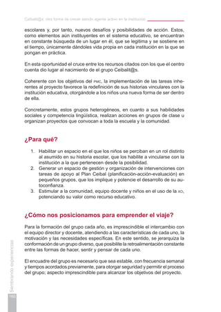 Ceibalit@s: otra forma de crecer siendo agente activo en la institución
160
Sembrandoexperiencias
escolares y, por tanto, nuevos desafíos y posibilidades de acción. Estos,
como elementos aún instituyentes en el sistema educativo, se encuentran
en constante búsqueda de un lugar en él, que se legitima y se sostiene en
el tiempo, únicamente dándoles vida propia en cada institución en la que se
pongan en práctica.
En esta oportunidad el cruce entre los recursos citados con los que el centro
cuenta dio lugar al nacimiento de el grupo Ceibalit@s.
Coherente con los objetivos del pmc, la implementación de las tareas inhe-
rentes al proyecto favorece la redefinición de sus historias vinculares con la
institución educativa, otorgándole a los niños una nueva forma de ser dentro
de ella.
Concretamente, estos grupos heterogéneos, en cuanto a sus habilidades
sociales y competencia lingüística, realizan acciones en grupos de clase u
organizan proyectos que convocan a toda la escuela y la comunidad.
¿Para qué?
1.	 Habilitar un espacio en el que los niños se perciban en un rol distinto
al asumido en su historia escolar, que los habilite a vincularse con la
institución a la que pertenecen desde la posibilidad.
2.	 Generar un espacio de gestión y organización de intervenciones con
tareas de apoyo al Plan Ceibal (planificación-acción-evaluación) en
pequeños grupos, que los implique y potencie el desarrollo de su au-
toconfianza.
3.	 Estimular a la comunidad, equipo docente y niños en el uso de la xo,
potenciando su valor como recurso educativo.
¿Cómo nos posicionamos para emprender el viaje?
Para la formación del grupo cada año, es imprescindible el intercambio con
el equipo director y docente, atendiendo a las características de cada uno, la
motivación y las necesidades específicas. En este sentido, se jerarquiza la
conformación de un grupo diverso, que posibilite la retroalimentación constante
entre las formas de hacer, sentir y pensar de cada uno.
El encuadre del grupo es necesario que sea estable, con frecuencia semanal
y tiempos acordados previamente, para otorgar seguridad y permitir el proceso
del grupo; aspecto imprescindible para alcanzar los objetivos del proyecto.
 
