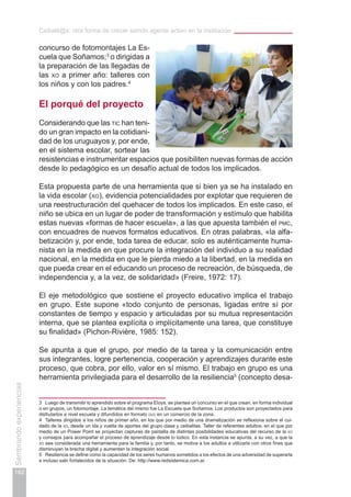 Ceibalit@s: otra forma de crecer siendo agente activo en la institución
162
Sembrandoexperiencias
3	 Luego de transmitir lo aprendido sobre el programa Etoys, se plantea un concurso en el que crean, en forma individual
o en grupos, un fotomontaje. La temática del mismo fue La Escuela que Soñamos. Los productos son proyectados para
disfrutarlos a nivel escuela y difundidos en formato dvd en un comercio de la zona.
4	 Talleres dirigidos a los niños de primer año, en los que por medio de una dramatización se reflexiona sobre el cui-
dado de la xo, desde un ida y vuelta de aportes del grupo clase y ceibalitas. Taller de referentes adultos, en el que por
medio de un Power Point se proyectan capturas de pantalla de distintas posibilidades educativas del recurso de la xo
y consejos para acompañar el proceso de aprendizaje desde lo lúdico. En esta instancia se apunta, a su vez, a que la
xo sea considerada una herramienta para la familia y, por tanto, se motiva a los adultos a utilizarla con otros fines que
disminuyan la brecha digital y aumenten la integración social.
5	 Resiliencia se define como la capacidad de los seres humanos sometidos a los efectos de una adversidad de superarla
e incluso salir fortalecidos de la situación. De: http://www.redsistemica.com.ar.
concurso de fotomontajes La Es-
cuela que Soñamos;3
o dirigidas a
la preparación de las llegadas de
las xo a primer año: talleres con
los niños y con los padres.4
El porqué del proyecto
Considerando que las tic han teni-
do un gran impacto en la cotidiani-
dad de los uruguayos y, por ende,
en el sistema escolar, sortear las
resistencias e instrumentar espacios que posibiliten nuevas formas de acción
desde lo pedagógico es un desafío actual de todos los implicados.
Esta propuesta parte de una herramienta que si bien ya se ha instalado en
la vida escolar (xo), evidencia potencialidades por explotar que requieren de
una reestructuración del quehacer de todos los implicados. En este caso, el
niño se ubica en un lugar de poder de transformación y estímulo que habilita
estas nuevas «formas de hacer escuela», a las que apuesta también el pmc,
con encuadres de nuevos formatos educativos. En otras palabras, «la alfa-
betización y, por ende, toda tarea de educar, solo es auténticamente huma-
nista en la medida en que procure la integración del individuo a su realidad
nacional, en la medida en que le pierda miedo a la libertad, en la medida en
que pueda crear en el educando un proceso de recreación, de búsqueda, de
independencia y, a la vez, de solidaridad» (Freire, 1972: 17).
El eje metodológico que sostiene el proyecto educativo implica el trabajo
en grupo. Este supone «todo conjunto de personas, ligadas entre sí por
constantes de tiempo y espacio y articuladas por su mutua representación
interna, que se plantea explícita o implícitamente una tarea, que constituye
su finalidad» (Pichon-Rivière, 1985: 152).
Se apunta a que el grupo, por medio de la tarea y la comunicación entre
sus integrantes, logre pertenencia, cooperación y aprendizajes durante este
proceso, que cobra, por ello, valor en sí mismo. El trabajo en grupo es una
herramienta privilegiada para el desarrollo de la resiliencia5
(concepto desa-
 