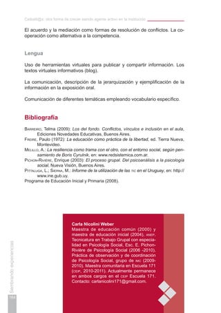 Ceibalit@s: otra forma de crecer siendo agente activo en la institución
164
Sembrandoexperiencias
El acuerdo y la mediación como formas de resolución de conflictos. La co-
operación como alternativa a la competencia.
Lengua
Uso de herramientas virtuales para publicar y compartir información. Los
textos virtuales informativos (blog).
La comunicación, descripción de la jerarquización y ejemplificación de la
información en la exposición oral.
Comunicación de diferentes temáticas empleando vocabulario específico.
Bibliografía
Barreiro, Telma (2009): Los del fondo. Conflictos, vínculos e inclusión en el aula,
Ediciones Novedades Educativas, Buenos Aires.
Freire, Paulo (1972): La educación como práctica de la libertad, ed. Tierra Nueva,
Montevideo.
Melillo, A.: La resiliencia como trama con el otro, con el entorno social, según pen-
samiento de Boris Cyrulnik, en: www.redsistemica.com.ar.
Pichon-Rivière, Enrique (2003): El proceso grupal. Del psicoanálisis a la psicología
social, Nueva Visión, Buenos Aires.
Pittaluga, L.; Sierna, M.: Informe de la utilización de las tic en el Uruguay, en: http://
www.ine.gub.uy.
Programa de Educación Inicial y Primaria (2008).
Carla Nicolini Weber
Maestra de educación común (2000) y
maestra de educación inicial (2004), anep.
Tecnicatura en Trabajo Grupal con especia-
lidad en Psicología Social, Esc. E. Pichon-
Rivière de Psicología Social (2006 -2010).
Práctica de observación y de coordinación
de Psicología Social, grupo de imc (2009-
2010). Maestra comunitaria en Escuela 171
(ceip, 2010-2011). Actualmente permanece
en ambos cargos en el ceip Escuela 171.
Contacto: carlanicolini171@gmail.com.
 