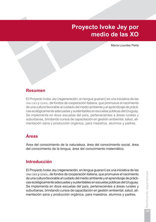 Capítulo III
165
Sembrandoexperiencias
Proyecto Ivoke Jey por
medio de las xo
María Lourdes Peña
Resumen
El Proyecto Ivoke Jey (regeneración, en lengua guaraní) es una iniciativa de las
ong cies y ceadu, de fondos de cooperación italiana, que promueve el nacimiento
deunaculturafavorablealcuidadodelmedioambienteyelaprendizajedeprácti-
casecológicamenteadecuadasysustentablesenescuelaspúblicasdelUruguay.
Se implementa en doce escuelas del país, pertenecientes a áreas rurales y
suburbanas, brindando cursos de capacitación en gestión ambiental, salud, ali-
mentación sana y producción orgánica, para maestros, alumnos y padres.
Áreas
Área del conocimiento de la naturaleza, área del conocimiento social, área
del conocimiento de la lengua, área del conocimiento matemático.
Introducción
El Proyecto Ivoke Jey (regeneración, en lengua guaraní) es una iniciativa de las
ong cies y ceadu, de fondos de cooperación italiana, que promueve el nacimiento
deunaculturafavorablealcuidadodelmedioambienteyelaprendizajedeprácti-
casecológicamenteadecuadasysustentablesenescuelaspúblicasdelUruguay.
Se implementa en doce escuelas del país, pertenecientes a áreas rurales y
suburbanas, brindando cursos de capacitación en gestión ambiental, salud, ali-
mentación sana y producción orgánica, para maestros, alumnos y padres.
 