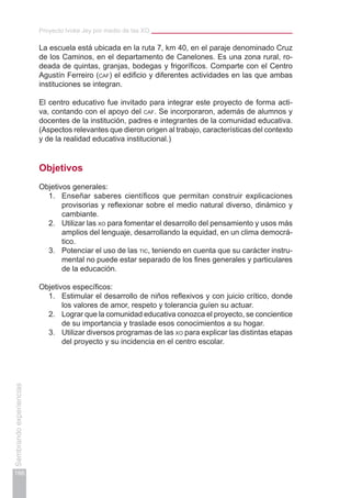 Proyecto Ivoke Jey por medio de las XO
166
Sembrandoexperiencias
La escuela está ubicada en la ruta 7, km 40, en el paraje denominado Cruz
de los Caminos, en el departamento de Canelones. Es una zona rural, ro-
deada de quintas, granjas, bodegas y frigoríficos. Comparte con el Centro
Agustín Ferreiro (caf) el edificio y diferentes actividades en las que ambas
instituciones se integran.
El centro educativo fue invitado para integrar este proyecto de forma acti-
va, contando con el apoyo del caf. Se incorporaron, además de alumnos y
docentes de la institución, padres e integrantes de la comunidad educativa.
(Aspectos relevantes que dieron origen al trabajo, características del contexto
y de la realidad educativa institucional.)
Objetivos
Objetivos generales:
1.	 Enseñar saberes científicos que permitan construir explicaciones
provisorias y reflexionar sobre el medio natural diverso, dinámico y
cambiante.
2.	 Utilizar las xo para fomentar el desarrollo del pensamiento y usos más
amplios del lenguaje, desarrollando la equidad, en un clima democrá-
tico.
3.	 Potenciar el uso de las tic, teniendo en cuenta que su carácter instru-
mental no puede estar separado de los fines generales y particulares
de la educación.
Objetivos específicos:
1.	 Estimular el desarrollo de niños reflexivos y con juicio crítico, donde
los valores de amor, respeto y tolerancia guíen su actuar.
2.	 Lograr que la comunidad educativa conozca el proyecto, se concientice
de su importancia y traslade esos conocimientos a su hogar.
3.	 Utilizar diversos programas de las xo para explicar las distintas etapas
del proyecto y su incidencia en el centro escolar.
 