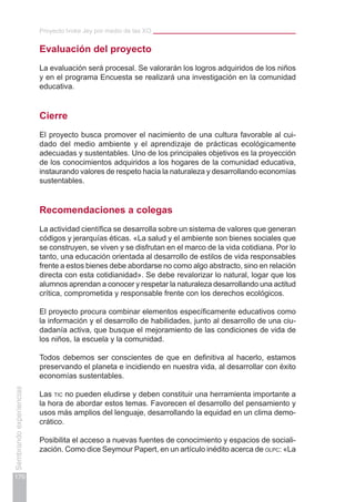 Proyecto Ivoke Jey por medio de las XO
170
Sembrandoexperiencias
Evaluación del proyecto
La evaluación será procesal. Se valorarán los logros adquiridos de los niños
y en el programa Encuesta se realizará una investigación en la comunidad
educativa.
Cierre
El proyecto busca promover el nacimiento de una cultura favorable al cui-
dado del medio ambiente y el aprendizaje de prácticas ecológicamente
adecuadas y sustentables. Uno de los principales objetivos es la proyección
de los conocimientos adquiridos a los hogares de la comunidad educativa,
instaurando valores de respeto hacia la naturaleza y desarrollando economías
sustentables.
Recomendaciones a colegas
La actividad científica se desarrolla sobre un sistema de valores que generan
códigos y jerarquías éticas. «La salud y el ambiente son bienes sociales que
se construyen, se viven y se disfrutan en el marco de la vida cotidiana. Por lo
tanto, una educación orientada al desarrollo de estilos de vida responsables
frente a estos bienes debe abordarse no como algo abstracto, sino en relación
directa con esta cotidianidad». Se debe revalorizar lo natural, logar que los
alumnos aprendan a conocer y respetar la naturaleza desarrollando una actitud
crítica, comprometida y responsable frente con los derechos ecológicos.
El proyecto procura combinar elementos específicamente educativos como
la información y el desarrollo de habilidades, junto al desarrollo de una ciu-
dadanía activa, que busque el mejoramiento de las condiciones de vida de
los niños, la escuela y la comunidad.
Todos debemos ser conscientes de que en definitiva al hacerlo, estamos
preservando el planeta e incidiendo en nuestra vida, al desarrollar con éxito
economías sustentables.
Las tic no pueden eludirse y deben constituir una herramienta importante a
la hora de abordar estos temas. Favorecen el desarrollo del pensamiento y
usos más amplios del lenguaje, desarrollando la equidad en un clima demo-
crático.
Posibilita el acceso a nuevas fuentes de conocimiento y espacios de sociali-
zación. Como dice Seymour Papert, en un artículo inédito acerca de olpc: «La
 