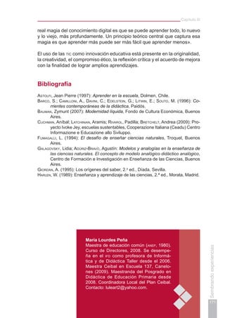 Capítulo III
171
Sembrandoexperiencias
María Lourdes Peña
Maestra de educación común (anep, 1980).
Curso de Directores, 2008. Se desempe-
ña en el ifd como profesora de Informá-
tica y de Didáctica Taller desde el 2006.
Maestra Ceibal en Escuela 137, Canelo-
nes (2009). Maestranda del Posgrado en
Didáctica de Educación Primaria desde
2008. Coordinadora Local del Plan Ceibal.
Contacto: luleart2@yahoo.com.
real magia del conocimiento digital es que se puede aprender todo, lo nuevo
y lo viejo, más profundamente. Un principio teórico central que captura esa
magia es que aprender más puede ser más fácil que aprender menos».
El uso de las tic como innovación educativa está presente en la originalidad,
la creatividad, el compromiso ético, la reflexión crítica y el acuerdo de mejora
con la finalidad de lograr amplios aprendizajes.
Bibliografía
Astolfi, Jean Pierre (1997): Aprender en la escuela, Dolmen, Chile.
Barco, S.; Camilloni, A., Davini, C.; Edelstein, G.; Litwin, E.; Souto, M. (1996): Co-
rrientes contemporáneas de la didáctica, Paidós.
Bauman, Zymunt (2007): Modernidad líquida, Fondo de Cultura Económica, Buenos
Aires.
Cuchman, Aníbal; Latchinian, Aramis; Rivarol, Padilla; Bretchelt, Andrea (2009): Pro-
yecto Ivoke Jey, escuelas sustentables, Cooperazione Italiana (Ceadu) Centro
Informazione e Educazione allo Sviluppo.
Fumagalli, L. (1994): El desafío de enseñar ciencias naturales, Troquel, Buenos
Aires.
Galagovsky, Lidia; Adúriz-Bravo, Agustín: Modelos y analogías en la enseñanza de
las ciencias naturales. El concepto de modelo analógico didáctico analógico,
Centro de Formación e Investigación en Enseñanza de las Ciencias, Buenos
Aires.
Giordan, A. (1995): Los orígenes del saber, 2.a
ed., Díada, Sevilla.
Harlen, W. (1989): Enseñanza y aprendizaje de las ciencias, 2.ª ed., Morata, Madrid.
 