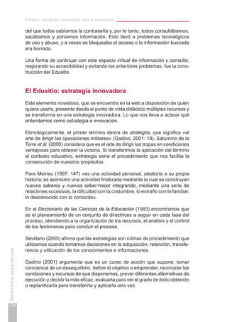 Edusitio: estrategia innovadora para la enseñanza
174
Sembrandoexperiencias
del que todos sabíamos la contraseña y, por lo tanto, todos consultábamos,
sacábamos y poníamos información. Esto llevó a problemas tecnológicos
de uso y abuso, y a veces se bloqueaba el acceso o la información buscada
era borrada.
Una forma de continuar con este espacio virtual de información y consulta,
mejorando su accesibilidad y evitando los anteriores problemas, fue la cons-
trucción del Edusitio.
El Edusitio: estrategia innovadora
Este elemento novedoso, que se encuentra en la web a disposición de quien
quiera usarlo, presenta desde el punto de vista didáctico múltiples recursos y
se transforma en una estrategia innovadora. Lo que nos lleva a aclarar qué
entendemos como estrategia e innovación.
Etimológicamente, el primer término deriva de strategós, que significa «el
arte de dirigir las operaciones militares» (Gadino, 2001: 18). Saturnino de la
Torre et ál. (2000) considera que es el arte de dirigir las tropas en condiciones
ventajosas para obtener la victoria. Si transferimos la aplicación del término
al contexto educativo, estrategia sería el procedimiento que nos facilita la
consecución de nuestros propósitos.
Para Meirieu (1997: 147) «es una actividad personal, aleatoria a su propia
historia; es asimismo una actividad finalizada mediante la cual se construyen
nuevos saberes y nuevos saber-hacer integrando, mediante una serie de
relaciones sucesivas, la dificultad con la costumbre, lo extraño con lo familiar,
lo desconocido con lo conocido».
En el Diccionario de las Ciencias de la Educación (1983) encontramos que
es el planeamiento de un conjunto de directrices a seguir en cada fase del
proceso, atendiendo a la organización de los recursos, el análisis y el control
de los fenómenos para concluir el proceso.
Sevillano (2005) afirma que las estrategias son rutinas de procedimiento que
utilizamos cuando tomamos decisiones en la adquisición, retención, transfe-
rencia y utilización de los conocimientos e informaciones.
Gadino (2001) argumenta que es un curso de acción que supone: tomar
conciencia de un desequilibrio, definir el objetivo a emprender, reconocer las
condiciones y recursos de que disponemos, prever diferentes alternativas de
ejecución y decidir la más eficaz, evaluarla para ver el grado de éxito obtenido
o replanificarla para transferirla y aplicarla otra vez.
 
