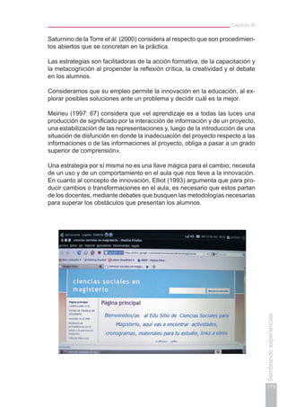 Capítulo III
175
Sembrandoexperiencias
Saturnino de la Torre et ál. (2000) considera al respecto que son procedimien-
tos abiertos que se concretan en la práctica.
Las estrategias son facilitadoras de la acción formativa, de la capacitación y
la metacognición al propender la reflexión crítica, la creatividad y el debate
en los alumnos.
Consideramos que su empleo permite la innovación en la educación, al ex-
plorar posibles soluciones ante un problema y decidir cuál es la mejor.
Meirieu (1997: 67) considera que «el aprendizaje es a todas las luces una
producción de significado por la interacción de información y de un proyecto,
una estabilización de las representaciones y, luego de la introducción de una
situación de disfunción en donde la inadecuación del proyecto respecto a las
informaciones o de las informaciones al proyecto, obliga a pasar a un grado
superior de comprensión».
Una estrategia por sí misma no es una llave mágica para el cambio; necesita
de un uso y de un comportamiento en el aula que nos lleve a la innovación.
En cuanto al concepto de innovación, Elliot (1993) argumenta que para pro-
ducir cambios o transformaciones en el aula, es necesario que estos partan
de los docentes, mediante debates que busquen las metodologías necesarias
para superar los obstáculos que presentan los alumnos.
 