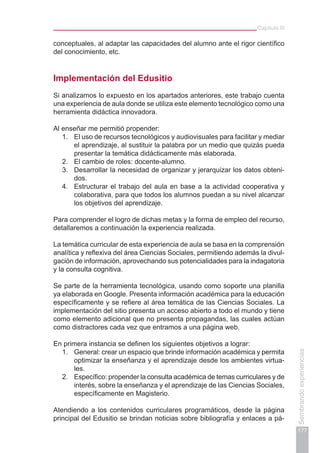 Capítulo III
177
Sembrandoexperiencias
conceptuales, al adaptar las capacidades del alumno ante el rigor científico
del conocimiento, etc.
Implementación del Edusitio
Si analizamos lo expuesto en los apartados anteriores, este trabajo cuenta
una experiencia de aula donde se utiliza este elemento tecnológico como una
herramienta didáctica innovadora.
Al enseñar me permitió propender:
1.	 El uso de recursos tecnológicos y audiovisuales para facilitar y mediar
el aprendizaje, al sustituir la palabra por un medio que quizás pueda
presentar la temática didácticamente más elaborada.
2.	 El cambio de roles: docente-alumno.
3.	 Desarrollar la necesidad de organizar y jerarquizar los datos obteni-
dos.
4.	 Estructurar el trabajo del aula en base a la actividad cooperativa y
colaborativa, para que todos los alumnos puedan a su nivel alcanzar
los objetivos del aprendizaje.
Para comprender el logro de dichas metas y la forma de empleo del recurso,
detallaremos a continuación la experiencia realizada.
La temática curricular de esta experiencia de aula se basa en la comprensión
analítica y reflexiva del área Ciencias Sociales, permitiendo además la divul-
gación de información, aprovechando sus potencialidades para la indagatoria
y la consulta cognitiva.
Se parte de la herramienta tecnológica, usando como soporte una planilla
ya elaborada en Google. Presenta información académica para la educación
específicamente y se refiere al área temática de las Ciencias Sociales. La
implementación del sitio presenta un acceso abierto a todo el mundo y tiene
como elemento adicional que no presenta propagandas, las cuales actúan
como distractores cada vez que entramos a una página web.
En primera instancia se definen los siguientes objetivos a lograr:
1.	 General: crear un espacio que brinde información académica y permita
optimizar la enseñanza y el aprendizaje desde los ambientes virtua-
les.
2.	 Específico: propender la consulta académica de temas curriculares y de
interés, sobre la enseñanza y el aprendizaje de las Ciencias Sociales,
específicamente en Magisterio.
Atendiendo a los contenidos curriculares programáticos, desde la página
principal del Edusitio se brindan noticias sobre bibliografía y enlaces a pá-
 