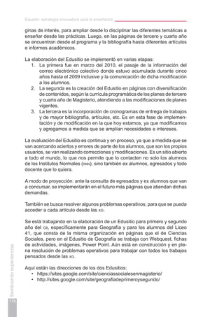 Edusitio: estrategia innovadora para la enseñanza
178
Sembrandoexperiencias
ginas de interés, para ampliar desde lo disciplinar las diferentes temáticas a
enseñar desde las prácticas. Luego, en las páginas de tercero y cuarto año
se encuentran desde el programa y la bibliografía hasta diferentes artículos
e informes académicos.
La elaboración del Edusitio se implementó en varias etapas:
1.	 La primera fue en marzo del 2010, el pasaje de la información del
correo electrónico colectivo donde estuvo acumulada durante cinco
años hasta el 2009 inclusive y la comunicación de dicha modificación
a los alumnos.
2.	 La segunda es la creación del Edusitio en páginas con diversificación
de contenidos, según la currícula programática de los planes de tercero
y cuarto año de Magisterio, atendiendo a las modificaciones de planes
vigentes.
3.	 La tercera es la incorporación de cronogramas de entrega de trabajos
y de mayor bibliografía, artículos, etc. Es en esta fase de implemen-
tación y de modificación en la que hoy estamos, ya que modificamos
y agregamos a medida que se amplían necesidades e intereses.
La evaluación del Edusitio es continua y en proceso, ya que a medida que se
van acercando aciertos y errores de parte de los alumnos, que son los propios
usuarios, se van realizando correcciones y modificaciones. Es un sitio abierto
a todo el mundo, lo que nos permite que lo contacten no solo los alumnos
de los Institutos Normales (iinn), sino también ex alumnos, egresados y todo
docente que lo quiera.
A modo de proyección: ante la consulta de egresados y ex alumnos que van
a concursar, se implementarán en el futuro más páginas que atiendan dichas
demandas.
También se busca resolver algunos problemas operativos, para que se pueda
acceder a cada artículo desde las xo.
Se está trabajando en la elaboración de un Edusitio para primero y segundo
año del cb, específicamente para Geografía y para los alumnos del Liceo
41, que consta de la misma organización en páginas que el de Ciencias
Sociales, pero en el Edusitio de Geografía se trabaja con Webquest, fichas
de actividades, imágenes, Power Point. Aún está en construcción y en ple-
na resolución de problemas operativos para trabajar con todos los trabajos
pensados desde las xo.
Aquí están las direcciones de los dos Edusitios:
https://sites.google.com/site/cienciassocialesenmagisterio/•	
http://sites.google.com/site/geografiadeprimeroysegundo/•	
 