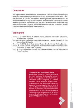 Capítulo III
179
Sembrandoexperiencias
Conclusión
Por lo presentado anteriormente, el empleo del Edusitio como una estrategia
didáctica innovadora propicia la enseñanza y la comprensión del área Cien-
cias Sociales, al ser una herramienta tecnológica que permite la consulta de
bibliografía específica y el acercamiento a otras formas de consulta con el
docente, ya que es complementado con el correo electrónico cuando es algo
más personalizado y urgente, es otro recurso más que nos incentiva a buscar
y encontrar otras estrategias de enseñanza.
Bibliografía
Asisten, J. C. (1999): Yendo de la tiza al mouse, Ediciones Novedades Educativas,
Buenos Aires, Argentina.
Ontoria, A. (2000): Potenciar la capacidad de aprender y pensar, Narcea S. A. Edi-
ciones, Madrid, España.
Schwartz, S. (2000): Aprendizaje activo, Narcea S. A. Ediciones, Madrid, España.
Spiegel, A. (1999): Docente protagonista: docente compositor, Ediciones Novedades
Educativas, Buenos Aires, Argentina.
Vitale, B. (1990): La integración de la informática en el aula, Editorial Visor, Buenos
Aires, Argentina.
Gladys Graciela Schiavone Cánepa
Maestra de educación común egresada
del iinn y profesora de Geografía egresa-
da del ipa. Posgrado en Constructivismo y
Educación, Flacso. Posgrado en Ciencias
Sociales, Flacso. Magíster en Educación,
Universidad ort. Se desempeña como pro-
fesora de primer y segundo año de cb en el
Liceo 41. Es profesora de Taller de Ciencias
Sociales en tercer año, de Ciencias Sociales
y su enseñanza en cuarto año y de Taller de
Profundización en la Metodología de la En-
señanza de la Geografía en el iinn. Contacto:
graschi2005@yahoo.com.ar.
 