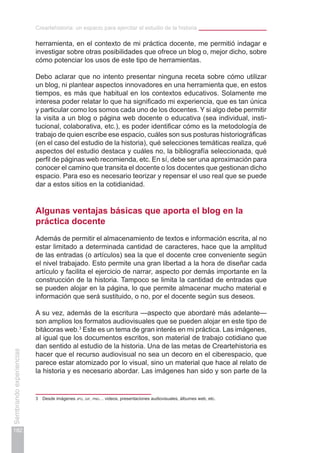 Creartehistoria: un espacio para ejercitar el estudio de la historia
182
Sembrandoexperiencias
herramienta, en el contexto de mi práctica docente, me permitió indagar e
investigar sobre otras posibilidades que ofrece un blog o, mejor dicho, sobre
cómo potenciar los usos de este tipo de herramientas.
Debo aclarar que no intento presentar ninguna receta sobre cómo utilizar
un blog, ni plantear aspectos innovadores en una herramienta que, en estos
tiempos, es más que habitual en los contextos educativos. Solamente me
interesa poder relatar lo que ha significado mi experiencia, que es tan única
y particular como los somos cada uno de los docentes. Y si algo debe permitir
la visita a un blog o página web docente o educativa (sea individual, insti-
tucional, colaborativa, etc.), es poder identificar cómo es la metodología de
trabajo de quien escribe ese espacio, cuáles son sus posturas historiográficas
(en el caso del estudio de la historia), qué selecciones temáticas realiza, qué
aspectos del estudio destaca y cuáles no, la bibliografía seleccionada, qué
perfil de páginas web recomienda, etc. En sí, debe ser una aproximación para
conocer el camino que transita el docente o los docentes que gestionan dicho
espacio. Para eso es necesario teorizar y repensar el uso real que se puede
dar a estos sitios en la cotidianidad.
Algunas ventajas básicas que aporta el blog en la
práctica docente
Además de permitir el almacenamiento de textos e información escrita, al no
estar limitado a determinada cantidad de caracteres, hace que la amplitud
de las entradas (o artículos) sea la que el docente cree conveniente según
el nivel trabajado. Esto permite una gran libertad a la hora de diseñar cada
artículo y facilita el ejercicio de narrar, aspecto por demás importante en la
construcción de la historia. Tampoco se limita la cantidad de entradas que
se pueden alojar en la página, lo que permite almacenar mucho material e
información que será sustituido, o no, por el docente según sus deseos.
A su vez, además de la escritura —aspecto que abordaré más adelante—
son amplios los formatos audiovisuales que se pueden alojar en este tipo de
bitácoras web.3
Este es un tema de gran interés en mi práctica. Las imágenes,
al igual que los documentos escritos, son material de trabajo cotidiano que
dan sentido al estudio de la historia. Una de las metas de Creartehistoria es
hacer que el recurso audiovisual no sea un decoro en el ciberespacio, que
parece estar atomizado por lo visual, sino un material que hace al relato de
la historia y es necesario abordar. Las imágenes han sido y son parte de la
3	 Desde imágenes jpg, gif, png… videos, presentaciones audiovisuales, álbumes web, etc.
 