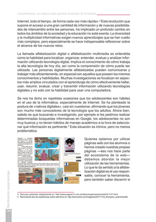 Creartehistoria: un espacio para ejercitar el estudio de la historia
184
Sembrandoexperiencias
Internet, todo el tiempo, de forma cada vez más rápida».4
Esta revolución que
supone el acceso a una gran cantidad de información y de nuevas posibilida-
des de intercambio entre las personas, ha implicado un profundo cambio en
todos los ámbitos de la sociedad y la educación no está exenta. La diversidad
y la multiplicidad informativas exigen nuevos aprendizajes que se han vuelto
más complejos, pero especialmente se hace indispensable reflexionar sobre
el alcance de los nuevos retos.
La llamada alfabetización digital o alfabetización multimedia es entendida
como la habilidad para localizar, organizar, entender, evaluar y analizar infor-
mación utilizando tecnología digital. Implica el conocimiento de cómo trabaja
la alta tecnología de hoy día, así como la comprensión de cómo puede ser
utilizada. Las personas digitalmente alfabetizadas pueden comunicarse y
trabajar más eficientemente, en especial con aquellos que poseen los mismos
conocimientos y habilidades. Muchas investigaciones se focalizan en aspec-
tos más amplios vinculados con el aprendizaje de cómo efectivamente hallar,
usar, resumir, evaluar, crear y transmitir información utilizando tecnologías
digitales y no solo con la habilidad para usar una computadora.
Se nos ha dicho en repetidas ocasiones que los adolescentes son hábiles
en el uso de la informática, especialmente de Internet. Se ha planteado la
postura de «nativos digitales», casi sin cuestionar, afirmando que los jóvenes
son mucho más conocedores de la tecnología que los adultos. Ahora bien,
sabido es que buscando e investigando, por ejemplo si les pedimos realizar
determinadas búsquedas informativas en Google, los adolescentes no son
muy buenos y no tienen hábitos de manejo académico a la hora de seleccio-
nar qué información es pertinente.5
Esta situación es irónica, pero no menos
problemática.
Quienes optamos por utilizar
páginas web con los alumnos o
hemos creado nuestras propias
páginas —eso nos hace parte
del ecosistema de la web—
debemos abordar la mejor
utilización de las herramientas.
Lo que le da sentido a la alfabe-
tización digital es el uso respon-
sable, conocer la herramienta,
pero también saber discernir si
4	 Discurso publicado íntegramente en: http://www.pagina12.com.ar/diario/suplementos/radar/9-1101.html.
5	 Recomiendo leer las experiencias sobre este tema en: http://www.wired.com/magazine/2011/11/st_thompson_searchresults/.
 