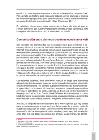 Capítulo III
185
Sembrandoexperiencias
es útil o no para mejorar realmente la instancia de enseñanza-aprendizaje.
Por ejemplo, en Historia será necesario trabajar con los alumnos el análisis
del tono de una página web, para determinar si fue creada por un académico,
un grupo de defensa o un aficionado (Clive Thompson, 2011).6
En definitiva, el uso responsable que podemos hacer de Internet, con un
sentido coherente con nuestra metodología de clase, puede ser la clave para
incorporar efectivamente el uso de este medio en el aula.
Comunicación entre alumnos-docentes-ecosistema web
Son variadas las posibilidades que se pueden crear para estimular a do-
centes y alumnos a potenciar las instancias de comunicación con el uso de
Internet. Para muchos, el ámbito comunicativo queda restringido al uso de
redes sociales,7
pero estos son un tipo de comunicación, una forma específica
que cumple determinados fines que los adolescentes manejan muy bien o,
por lo menos, eso creen. Pero el uso de un blog u otro tipo de páginas web,
así como la búsqueda de información en Internet, entre otros, también son
formas de comunicación, con otras características y fines que los docentes o
los alumnos debemos tomar en cuenta. Escribir, intercambiar ideas, trabajar
en equipo, diseñar, visualizar de manera instantánea lo que se produce, etc.,
son todas posibilidades que este tipo de bitácora ofrece, pero sin perder de
vista que su fin último es, o debería ser, el de los blogs educativos, el mejorar
la calidad del estudio de la disciplina o materia abordada.
Los docentes podemos, entre otros fines, «utilizar los blogs para acercarnos
a los estudiantes de nuevas maneras, sin tener que limitar nuestra interacción
exclusivamente al aula. Por ejemplo, publicando materiales de manera inmedia-
ta y permitiendo el acceso a información o a recursos necesarios para realizar
proyectos y actividades de aula», además, un buen uso permite optimizar el
tiempo (Juan Carlos López García, 2009).8
Ofrecer a los estudiantes la posibi-
lidad de mejorar los contenidos académicos, enriqueciéndolos con elementos
multimediales como: videos, sonidos, imágenes, animaciones u otros.
A su vez, al ser parte de ese ecosistema de la web,9
significa que hay ciertos
usos y costumbres que le dan sentido a la herramienta y forman parte de
nuestra socialización en la red. Debemos intentar fomentar una «sana» co-
municación, donde el respeto de quien escribe y quien lee y la interrelación
entre ellos (ya sea desde la escritura del artículo, las opiniones, los comen-
6	 Ibídem.
7	 Me refiero a: You Tube, Facebook, Twitter, Yahoo, Hi5, MySpace, entre otros de los tantos utilizados.
8	 http://www.eduteka.org.
9	 Al respecto recomiendo los artículos: http: //www.travelideas.es/ecosistema-web y Leer para aprender. Leer en la era
digital, publicado en http://www.oei.es.
 