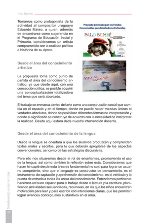 Palo Bembé
18
Sembrandoexperiencias
Tomamos como protagonista de la
actividad al compositor uruguayo
Eduardo Mateo, a quien, además
de encontrarse como sugerencia en
el Programa de Educación Inicial y
Primaria, consideramos un artista
comprometido con la realidad política
e histórica de su época.
Desde el área del conocimiento
artístico
La propuesta toma como punto de
partida el área del conocimiento ar-
tístico, ya que desde aquí, con una
concepción crítica, es posible adquirir
una conceptualización totalizadora
del tema que será abordado.
El trabajo se enmarca dentro del arte como una construcción social que cam-
bia en el espacio y en el tiempo, donde no puede haber miradas únicas ni
verdades absolutas, donde se posibilitan diferentes formas de interpretación y
donde el significado se construye de acuerdo con la necesidad de interpretar
la realidad. Desde aquí estará dada nuestra intervención docente.
Desde el área del conocimiento de la lengua
Desde la lengua se orientará a que los alumnos produzcan y comprendan
textos orales y escritos, para lo que deberán apropiarse de los aspectos
convencionales, así como de las estrategias discursivas.
Para ello nos situaremos desde el rol de enseñantes, promoviendo el uso
de la lengua, así como también la reflexión sobre esta. Consideramos que
hacer hincapié desde esta área es fundamental no solo para lograr un usua-
rio competente, sino que el lenguaje es constructor de pensamiento, es el
instrumento de captación y aprehensión del conocimiento, es el vehículo y la
puerta de entrada a todas las áreas del conocimiento. Entendemos pertinente
hacernos un buen espacio para el trabajo desde la lectura y la escritura, plani-
ficando actividades secuenciadas, recursivas, en las que los niños encuentren
motivación para leer y para escribir con intenciones claras, que les permitan
lograr avances conceptuales sustantivos en el área.
 