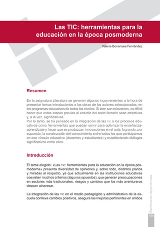 189
Sembrandoexperiencias
Capítulo IV
Las tic: herramientas para la
educación en la época posmoderna
Valeria Bonansea Fernández
Resumen
En la asignatura Literatura se generan algunos inconvenientes a la hora de
presentar temas introductorios a las obras de los autores seleccionados, en
los programas educativos de todos los niveles. Si bien son relevantes, es difícil
hacer que estas etapas previas al estudio del texto literario sean atractivas
y, a la vez, significativas.
Por lo tanto, se ha pensado en la integración de las tic a los procesos edu-
cativos como herramientas que puedan servir para optimizar la enseñanza-
aprendizaje y hacer que se produzcan innovaciones en el aula, logrando, por
supuesto, la construcción del conocimiento entre todos los que participamos
en ese vínculo educativo (docentes y estudiantes) y estableciendo diálogos
significativos entre ellos.
Introducción
El tema elegido: «Las tic: herramientas para la educación en la época pos-
moderna» presenta diversidad de opiniones y, sobre todo, distintos planos
y miradas al respecto, ya que actualmente en las instituciones educativas
coexisten muchos criterios (algunos opuestos), que generan preocupaciones
en sectores más tradicionales, riesgos y cambios que los más aventureros
desean atravesar.
La integración de las tic en el medio pedagógico y administrativo de la es-
cuela conlleva cambios positivos, asegura las mejoras pertinentes en ambos
 