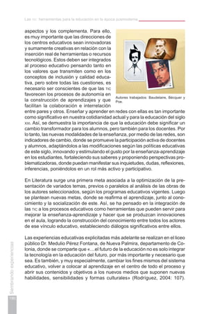 190
Sembrandoexperiencias
Las tic: herramientas para la educación en la época posmoderna
aspectos y los complementa. Para ello,
es muy importante que las direcciones de
los centros educativos sean innovadoras
y sumamente creativas en relación con la
inserción real de herramientas o recursos
tecnológicos. Estos deben ser integrados
al proceso educativo pensando tanto en
los valores que transmiten como en los
conceptos de inclusión y calidad educa-
tiva, pero sobre todas las cuestiones, es
necesario ser conscientes de que las tic
favorecen los procesos de autonomía en
la construcción de aprendizajes y que
facilitan la colaboración e interrelación
entre pares y otros. Enseñar y aprender en redes con ellas es tan importante
como significativo en nuestra cotidianidad actual y para la educación del siglo
xxi. Así, se demuestra la importancia de que la educación debe significar un
cambio transformador para los alumnos, pero también para los docentes. Por
lo tanto, las nuevas modalidades de la enseñanza, por medio de las redes, son
indicadores de cambio, donde se promueve la participación activa de docentes
y alumnos, adaptándolos a las modificaciones según las políticas educativas
de este siglo, innovando y estimulando el gusto por la enseñanza-aprendizaje
en los estudiantes, fortaleciendo sus saberes y proponiendo perspectivas pro-
blematizadoras, donde puedan manifestar sus inquietudes, dudas, reflexiones,
inferencias, poniéndolos en un rol más activo y participativo.
En Literatura surge una primera meta asociada a la optimización de la pre-
sentación de variados temas, previos o paralelos al análisis de las obras de
los autores seleccionados, según los programas educativos vigentes. Luego
se plantean nuevas metas, donde se reafirma el aprendizaje, junto al cono-
cimiento y la socialización de este. Así, se ha pensado en la integración de
las tic a los procesos educativos como herramientas que pueden servir para
mejorar la enseñanza-aprendizaje y hacer que se produzcan innovaciones
en el aula, logrando la construcción del conocimiento entre todos los actores
de ese vínculo educativo, estableciendo diálogos significativos entre ellos.
Las experiencias educativas explicitadas más adelante se realizan en el liceo
público Dr. Medulio Pérez Fontana, de Nueva Palmira, departamento de Co-
lonia, donde se comparte que «…el futuro de la educación no es solo integrar
la tecnología en la educación del futuro, por más importante y necesario que
sea. Es también, y muy especialmente, cambiar los fines mismos del sistema
educativo, volver a colocar al aprendizaje en el centro de todo el proceso y
abrir sus contenidos y objetivos a los nuevos medios que suponen nuevas
habilidades, sensibilidades y formas culturales» (Rodríguez, 2004: 107).
Autores trabajados: Baudelaire, Bécquer y
Poe.
 