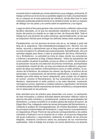 193
Sembrandoexperiencias
Capítulo IV
enviando todo lo realizado por correo electrónico a sus colegas y al docente. El
trabajo culmina con el envío de un portafolio digital (vía mail) y la presentación
de un coloquio en el aula presencial de Literatura, donde ellos leen la carta
realizada (publicada posteriormente en la cartelera liceal); se abre un espacio
de diálogo con los pares y se cuenta sobre la experiencia y sus logros.
Luego se abrió el foro para generar más conocimiento y reflexión sobre el eje
temático abordado, en el que los estudiantes debatieron sobre la interpre-
tación del poema La muerte es un viaje en tren, de Gioconda Belli. Todo el
trabajo tuvo una duración de cuatro semanas, aproximadamente, en las que
se estipularon fechas para entregar las distintas tareas antes explicadas.
Paralelamente, con los alumnos de tercer año de bd, se trabajó a partir del
blog de la asignatura: http://odisealiteraria.blogspot.com. Muchos son los
temas, recursos y aplicaciones que el blog presenta, pero en esta ocasión
se hace hincapié en lo utilizado para esta propuesta. Ejemplificando, cito una
actividad elegida para llevar a cabo la presentación del tema «Romanticis-
mo y Simbolismo». La actividad se inicia en clase, donde nos conectamos
a Internet y accedemos al blog «Odisea literaria». Todos los estudiantes del
curso pueden visualizar la pantalla, ya que se utiliza un cañón. Se procede a
la apreciación visual de una selección de pinturas románticas, acompañadas
musicalmente. A partir de ello, se crea una instancia de reflexión y argumen-
tación de ideas que definen al Romanticismo como un estilo artístico, no ex-
clusivo de la literatura. Se analizan los colores, las figuras, el entorno de los
personajes, la superposición de elementos significativos, la época y demás
detalles que entre todos se fueron detectando, para cumplir con el objetivo
en común: conocer el Romanticismo. Se fue conectando la pintura con la
literatura, relacionando el estilo pictórico a las artes literarias, mostrando
mensajes en común, logrando un análisis colectivo y significativo. Se fomenta
la intertextualidad citando expresiones de textos románticos y comparándolos
con lo observado en las pinturas.
Esta actividad sirve de práctica para desarrollar una nueva. La realización
de esta innovadora y creativa actividad deberá demostrar reflexión sobre la
esencia del estilo romántico y, paralelamente, analizar las generalidades del
Simbolismo. La tarea consistió en el análisis global del poema El cuervo, de
Edgar Allan Poe, indagando sobre los temas principales del Romanticismo, y
mediante el análisis de Correspondencias, de Charles Baudelaire, destacar
los principios fundamentales del Simbolismo. Luego hicieron una presentación
en diapositivas (Power Point) de dos pinturas correspondientes a los estilos
indicados y finalizaron con la creación de un video, en el que los integrantes
del grupo explicaron y argumentaron realizando el análisis de las pinturas
elegidas, revelando conciencia sobre los preceptos de los movimientos
explicitados. Todo el trabajo fue enviado vía correo electrónico a la docente
 