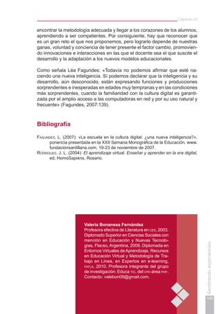 195
Sembrandoexperiencias
Capítulo IV
encontrar la metodología adecuada y llegar a los corazones de los alumnos,
aprendiendo a ser competentes. Por consiguiente, hay que reconocer que
es un gran reto el que nos proponemos, pero lograrlo depende de nuestras
ganas, voluntad y conciencia de tener presente el factor cambio, promovien-
do innovaciones e interacciones en las que el docente sea el que suscite el
desarrollo y la adaptación a los nuevos modelos educacionales.
Como señala Léa Fagundes: «Todavía no podemos afirmar que esté na-
ciendo una nueva inteligencia. Sí podemos declarar que la inteligencia y su
desarrollo, aún desconocido, están expresando funciones y producciones
sorprendentes e inesperadas en edades muy tempranas y en las condiciones
más sorprendentes, cuando la familiaridad con la cultura digital es garanti-
zada por el amplio acceso a las computadoras en red y por su uso natural y
frecuente» (Fagundes, 2007:139).
Bibliografía
Fagundes, L. (2007): «La escuela en la cultura digital: ¿una nueva inteligencia?»,
ponencia presentada en la XXII Semana Monográfica de la Educación, www.
fundacionsantillana.com, 19-23 de noviembre de 2007.
Rodríguez, J. L. (2004): El aprendizaje virtual. Enseñar y aprender en la era digital,
ed. HomoSapiens, Rosario.
Valeria Bonansea Fernández
Profesora efectiva de Literatura en ces, 2003.
Diplomado Superior en Ciencias Sociales con
mención en Educación y Nuevas Tecnolo-
gías, Flacso, Argentina, 2009. Diplomada en
Entornos Virtuales deAprendizaje, Recursos
en Educación Virtual y Metodología de Tra-
bajo en Línea, en Expertos en e-learning,
fatla, 2010. Profesora integrante del grupo
de investigación: Educa tic, del cfe-área phf.
Contacto: valebon09@gmail.com.
 