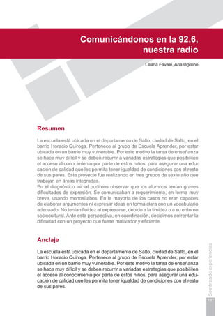 Capítulo IV
197
Sembrandoexperiencias
Comunicándonos en la 92.6,
nuestra radio
Liliana Favale, Ana Ugolino
Resumen
La escuela está ubicada en el departamento de Salto, ciudad de Salto, en el
barrio Horacio Quiroga. Pertenece al grupo de Escuela Aprender, por estar
ubicada en un barrio muy vulnerable. Por este motivo la tarea de enseñanza
se hace muy difícil y se deben recurrir a variadas estrategias que posibiliten
el acceso al conocimiento por parte de estos niños, para asegurar una edu-
cación de calidad que les permita tener igualdad de condiciones con el resto
de sus pares. Este proyecto fue realizando en tres grupos de sexto año que
trabajan en áreas integradas.
En el diagnóstico inicial pudimos observar que los alumnos tenían graves
dificultades de expresión. Se comunicaban a requerimiento, en forma muy
breve, usando monosílabos. En la mayoría de los casos no eran capaces
de elaborar argumentos ni expresar ideas en forma clara con un vocabulario
adecuado. No tenían fluidez al expresarse, debido a la timidez o a su entorno
sociocultural. Ante esta perspectiva, en coordinación, decidimos enfrentar la
dificultad con un proyecto que fuese motivador y eficiente.
Anclaje
La escuela está ubicada en el departamento de Salto, ciudad de Salto, en el
barrio Horacio Quiroga. Pertenece al grupo de Escuela Aprender, por estar
ubicada en un barrio muy vulnerable. Por este motivo la tarea de enseñanza
se hace muy difícil y se deben recurrir a variadas estrategias que posibiliten
el acceso al conocimiento por parte de estos niños, para asegurar una edu-
cación de calidad que les permita tener igualdad de condiciones con el resto
de sus pares.
 