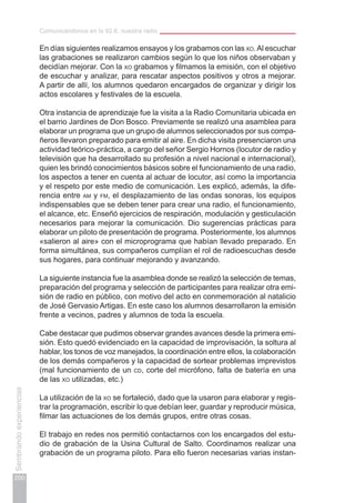 Comunicándonos en la 92.6, nuestra radio
200
Sembrandoexperiencias
En días siguientes realizamos ensayos y los grabamos con las xo.Al escuchar
las grabaciones se realizaron cambios según lo que los niños observaban y
decidían mejorar. Con la xo grabamos y filmamos la emisión, con el objetivo
de escuchar y analizar, para rescatar aspectos positivos y otros a mejorar.
A partir de allí, los alumnos quedaron encargados de organizar y dirigir los
actos escolares y festivales de la escuela.
Otra instancia de aprendizaje fue la visita a la Radio Comunitaria ubicada en
el barrio Jardines de Don Bosco. Previamente se realizó una asamblea para
elaborar un programa que un grupo de alumnos seleccionados por sus compa-
ñeros llevaron preparado para emitir al aire. En dicha visita presenciaron una
actividad teórico-práctica, a cargo del señor Sergio Hornos (locutor de radio y
televisión que ha desarrollado su profesión a nivel nacional e internacional),
quien les brindó conocimientos básicos sobre el funcionamiento de una radio,
los aspectos a tener en cuenta al actuar de locutor, así como la importancia
y el respeto por este medio de comunicación. Les explicó, además, la dife-
rencia entre am y fm, el desplazamiento de las ondas sonoras, los equipos
indispensables que se deben tener para crear una radio, el funcionamiento,
el alcance, etc. Enseñó ejercicios de respiración, modulación y gesticulación
necesarios para mejorar la comunicación. Dio sugerencias prácticas para
elaborar un piloto de presentación de programa. Posteriormente, los alumnos
«salieron al aire» con el microprograma que habían llevado preparado. En
forma simultánea, sus compañeros cumplían el rol de radioescuchas desde
sus hogares, para continuar mejorando y avanzando.
La siguiente instancia fue la asamblea donde se realizó la selección de temas,
preparación del programa y selección de participantes para realizar otra emi-
sión de radio en público, con motivo del acto en conmemoración al natalicio
de José Gervasio Artigas. En este caso los alumnos desarrollaron la emisión
frente a vecinos, padres y alumnos de toda la escuela.
Cabe destacar que pudimos observar grandes avances desde la primera emi-
sión. Esto quedó evidenciado en la capacidad de improvisación, la soltura al
hablar, los tonos de voz manejados, la coordinación entre ellos, la colaboración
de los demás compañeros y la capacidad de sortear problemas imprevistos
(mal funcionamiento de un cd, corte del micrófono, falta de batería en una
de las xo utilizadas, etc.)
La utilización de la xo se fortaleció, dado que la usaron para elaborar y regis-
trar la programación, escribir lo que debían leer, guardar y reproducir música,
filmar las actuaciones de los demás grupos, entre otras cosas.
El trabajo en redes nos permitió contactarnos con los encargados del estu-
dio de grabación de la Usina Cultural de Salto. Coordinamos realizar una
grabación de un programa piloto. Para ello fueron necesarias varias instan-
 