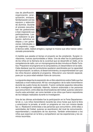 Capítulo IV
201
Sembrandoexperiencias
cias de planificación,
organización, jerar-
quización, ensayos,
familiarización con los
equipos y selección
de alumnos. Durante
el proceso escucha-
ban las grabaciones
e iban mejorando sus
participaciones. Lue-
go realizaron la gra-
bación definitiva en
etapas y con graba-
ciones individuales o
por segmento. Luego
el técnico editó, realizó arreglos y agregó la música que ellos habían selec-
cionado previamente.
A medida que pasaba el tiempo el proyecto se iba ampliando. Surgían in-
vitaciones, nuevas oportunidades e ideas. Una de ellas fue la participación
de los niños en la Semana de la Juventud que se desarrolló en Salto, en la
competencia de radio, con un microprograma de diez minutos en Radio Turís-
tica. Prepararon el programa en la computadora y lo desarrollaron en la radio.
Cabe destacar que los conductores quedaron asombrados por la capacidad
de improvisación, la soltura, el desenvolvimiento y la espontaneidad con que
los niños llevaron adelante el programa. Obtuvieron una mención especial,
pues por su poca edad estaban fuera de concurso.
La siguiente etapa fue la exposición de un libro electrónico sobre Salto que fue
realizado a nivel institucional. Allí los «encargados» de la radio transmitieron
durante las cuatro horas de duración. Fueron contando aspectos relevantes
de la investigación realizada. Además, hicieron entrevistas a las personas
que concurrieron, entre ellas las dinamizadoras del Ceibal, quienes valoraron
mucho esta actividad, así como también a los niños que fueron expositores
de los trabajos realizados durante la investigación.
Una de las últimas actividades fue la participación en la Feria Departamen-
tal de xo. Los niños transmitieron durante las cinco horas que duró la feria
y amenizaron la jornada, al emitir un programa en vivo con música desde
las xo. Realizaron entrevistas a las personas que concurrieron, entre ellas a
autoridades del Ceibal, quienes se asombraron del nivel de comunicación,
espontaneidad y vocabulario de los alumnos. También entrevistaron a los
niños que exponían en la feria y compartieron así las experiencias y los ca-
minos recorridos.
 