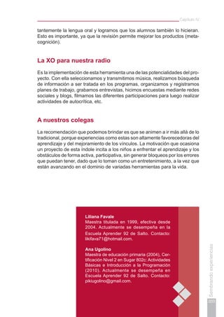 Capítulo IV
203
Sembrandoexperiencias
tantemente la lengua oral y logramos que los alumnos también lo hicieran.
Esto es importante, ya que la revisión permite mejorar los productos (meta-
cognición).
La xo para nuestra radio
Es la implementación de esta herramienta una de las potencialidades del pro-
yecto. Con ella seleccionamos y transmitimos música, realizamos búsqueda
de información a ser tratada en los programas, organizamos y registramos
planes de trabajo, grabamos entrevistas, hicimos encuestas mediante redes
sociales y blogs, filmamos las diferentes participaciones para luego realizar
actividades de autocrítica, etc.
A nuestros colegas
La recomendación que podemos brindar es que se animen a ir más allá de lo
tradicional, porque experiencias como estas son altamente favorecedoras del
aprendizaje y del mejoramiento de los vínculos. La motivación que ocasiona
un proyecto de esta índole incita a los niños a enfrentar el aprendizaje y los
obstáculos de forma activa, participativa, sin generar bloqueos por los errores
que puedan tener, dado que lo toman como un entretenimiento, a la vez que
están avanzando en el dominio de variadas herramientas para la vida.
Liliana Favale
Maestra titulada en 1999, efectiva desde
2004. Actualmente se desempeña en la
Escuela Aprender 92 de Salto. Contacto:
likifava71@hotmail.com.
Ana Ugolino
Maestra de educación primaria (2004), Cer-
tificación Nivel 2 en Sugar 802c: Actividades
Básicas e Introducción a la Programación
(2010). Actualmente se desempeña en
Escuela Aprender 92 de Salto. Contacto:
pikiugolino@gmail.com.
 