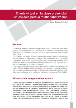 Capítulo IV
205
Sembrandoexperiencias
El aula virtual en la clase presencial:
un espacio para la multialfabetización
Dánisa Garderes Corbellini
Resumen
La presente ponencia comparte reflexiones en torno a la alfabetización tradi-
cional y la multialfabetización, centradas en la experiencia profesional en el
aula de Idioma Español enmarcada en un contexto vulnerable de educación
secundaria.
Coincidiendo con varios autores, consideramos que debemos transformar
a la escuela en la oportunidad de desarrollar habilidades de comprensión
y expresión de y desde medios digitales, pero ¿estamos enseñando a los
alumnos a realizar estas lecturas multilingüísticas? ¿Y a dar un paso más y
producir mensajes en múltiples lenguajes?
¿Es posible multialfabetizar en contextos críticos, cuando muchas veces se
vuelve difícil la alfabetización tradicional? La respuesta es nuestra hipótesis:
aun en contextos críticos es posible multialfabetizar, incluso al encontrar obstá-
culos para alfabetizar. Y es hasta más posible en el marco del Plan Ceibal.
Alfabetización: una perspectiva histórica
Comencemos por repensar el concepto de alfabetización, enmarcándolo en
una perspectiva histórica. Desde el surgimiento de la escritura, las fuerzas
sociales han determinado distintos significados de alfabetizar, según sus
propias necesidades. Al comienzo, se enseñó a leer y a escribir a los co-
merciantes porque debían registrar transacciones comerciales e impuestos.
En otras épocas, la religión se apoyó en la alfabetización de los sacerdotes
para reforzar el poder privilegiado de leer e interpretar la palabra divina. Más
tarde, con la aparición de sociedades democráticas, se impulsó la alfabeti-
zación como una herramienta de empoderamiento ciudadano, mientras que
 