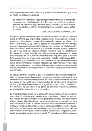 El aula virtual en la clase presencial: un espacio para la multialfabetización
206
Sembrandoexperiencias
otros regímenes buscaban censurar y reprimir la alfabetización, que ponía
en riesgo las antiguas jerarquías.
Es claro que los contextos sociales afectan profundamente la naturaleza
cambiante de la alfabetización. [...] A lo largo de la historia, la alfabe-
tización ha cambiado regularmente, como resultado de los cambios
en los contextos sociales y las tecnologías que muchas veces estos
impulsan.
(Leu, Kinzer, Coiro y Cammack, 2004).
Entonces, ¿qué entendemos por alfabetización hoy? Podemos pensarlo
como un término que englobe las «habilidades de leer, niveles de lectura y
escritura, niveles de comprensión, dimensiones funcionales sociales y cultu-
rales» (Braslavsky, 2003). Desde la década del cincuenta se han considerado,
además, dos niveles diferenciados: las normas mínimas de alfabetización,
que comprenden técnicas básicas que permiten resolver algunas necesida-
des de la vida cotidiana, y la alfabetización funcional. Para ser «alfabetizado
funcional», la Unesco describe que debe ser capaz de «intervenir en todas
las actividades en las cuales la alfabetización es requerida para el efectivo
funcionamiento de su grupo en la comunidad» (citado en Braslavsy, 2003).
Nuevamente queda en evidencia la importancia de las demandas del contexto
social para definir la alfabetización necesaria de cada individuo, ya que esta
cobra relevancia como herramienta indispensable para el acceso al mundo
laboral, la conciencia en el ejercicio de la ciudadanía y todos los intercambios
con el medio.
La escuela continúa teniendo la gran responsabilidad de alfabetizar a la pobla-
ción. No es para menos: la educación formal es un escenario privilegiado para
la construcción conjunta de significados, en tanto el intercambio comunicativo
que existe en este entorno es metalingüístico de por sí y, como tal, permite
un alto grado de reflexión sobre esos significados y su propia construcción.
Sin embargo, no es en la escuela donde se comunica más intensivamente
en la actualidad, sino a través de los medios.
La era actual está definida por la saturación de información en los medios de
comunicación, al alcance de cualquiera que posea las tecnologías necesarias.
Los nuevos medios han modificado las prácticas culturales, y de esta manera
exigen nuevas alfabetizaciones, nuevas competencias comunicativas, para
que la educación asuma el desafío de formar para la sociedad del presente y
del futuro inmediato. Hoy más que nunca es imprescindible dominar todas las
competencias lectoescritoras tradicionales, ya que frente a las abrumadoras
cantidades de información, debemos leerla críticamente, comprender, inter-
pretar y aplicarla a nuestro contexto social. Al mismo tiempo, todo ciudadano
 