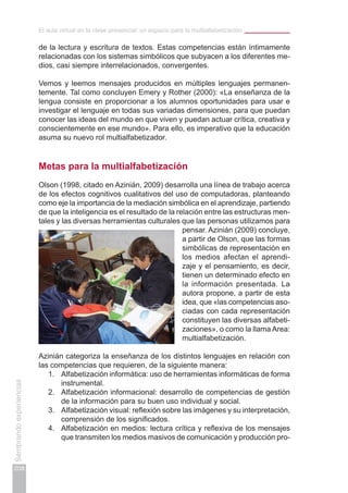 El aula virtual en la clase presencial: un espacio para la multialfabetización
208
Sembrandoexperiencias
de la lectura y escritura de textos. Estas competencias están íntimamente
relacionadas con los sistemas simbólicos que subyacen a los diferentes me-
dios, casi siempre interrelacionados, convergentes.
Vemos y leemos mensajes producidos en múltiples lenguajes permanen-
temente. Tal como concluyen Emery y Rother (2000): «La enseñanza de la
lengua consiste en proporcionar a los alumnos oportunidades para usar e
investigar el lenguaje en todas sus variadas dimensiones, para que puedan
conocer las ideas del mundo en que viven y puedan actuar crítica, creativa y
conscientemente en ese mundo». Para ello, es imperativo que la educación
asuma su nuevo rol multialfabetizador.
Metas para la multialfabetización
Olson (1998, citado en Azinián, 2009) desarrolla una línea de trabajo acerca
de los efectos cognitivos cualitativos del uso de computadoras, planteando
como eje la importancia de la mediación simbólica en el aprendizaje, partiendo
de que la inteligencia es el resultado de la relación entre las estructuras men-
tales y las diversas herramientas culturales que las personas utilizamos para
pensar. Azinián (2009) concluye,
a partir de Olson, que las formas
simbólicas de representación en
los medios afectan el aprendi-
zaje y el pensamiento, es decir,
tienen un determinado efecto en
la información presentada. La
autora propone, a partir de esta
idea, que «las competencias aso-
ciadas con cada representación
constituyen las diversas alfabeti-
zaciones», o como la llama Area:
multialfabetización.
Azinián categoriza la enseñanza de los distintos lenguajes en relación con
las competencias que requieren, de la siguiente manera:
1.	 Alfabetización informática: uso de herramientas informáticas de forma
instrumental.
2.	 Alfabetización informacional: desarrollo de competencias de gestión
de la información para su buen uso individual y social.
3.	 Alfabetización visual: reflexión sobre las imágenes y su interpretación,
comprensión de los significados.
4.	 Alfabetización en medios: lectura crítica y reflexiva de los mensajes
que transmiten los medios masivos de comunicación y producción pro-
 