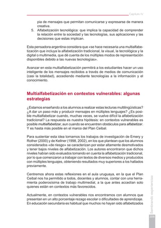 Capítulo IV
209
Sembrandoexperiencias
pia de mensajes que permitan comunicarse y expresarse de manera
creativa.
5.	 Alfabetización tecnológica: que implica la capacidad de comprender
la relación entre la sociedad y las tecnologías, sus aplicaciones y las
decisiones que estas implican.
Esta pensadora argentina considera que «se hace necesaria una multialfabe-
tización que incluya la alfabetización tradicional, la visual, la tecnológica y la
digital o multimedia, que dé cuenta de los múltiples modos de representación
disponibles debido a las nuevas tecnologías».
Avanzar en esta multialfabetización permitirá a los estudiantes hacer un uso
inteligente de los mensajes recibidos a través de medios de comunicación
(casi la totalidad), accediendo mediante tecnologías a la información y el
conocimiento.
Multialfabetización en contextos vulnerables: algunas
estrategias
¿Estamos enseñando a los alumnos a realizar estas lecturas multilingüísticas?
¿A dar un paso más y producir mensajes en múltiples lenguajes? ¿Es posi-
ble multialfabetizar cuando, muchas veces, se vuelve difícil la alfabetización
tradicional? La respuesta es nuestra hipótesis: en contextos vulnerables es
posible multialfabetizar, aun cuando se encuentren obstáculos para alfabetizar.
Y es hasta más posible en el marco del Plan Ceibal.
Para sustentar esta idea tomamos los trabajos de investigación de Emery y
Rother (2000) y de Kellner (1998, 2002), en los que plantean que los alumnos
considerados «de riesgo» se caracterizan por estar altamente desmotivados
y tener bajos niveles de alfabetización. Los autores encontraron que dichos
niveles habían sido evaluados tomando en cuenta la alfabetización tradicional,
por lo que comenzaron a trabajar con textos de diversos medios y producidos
con múltiples lenguajes, obteniendo resultados muy superiores a los hallados
previamente.
Centremos ahora estas reflexiones en el aula uruguaya, en la que el Plan
Ceibal nos ha permitido a todos, docentes y alumnos, contar con una herra-
mienta poderosísima de trabajo multimedial, a la que antes accedían solo
quienes están en contextos más favorecidos.
Actualmente, en contextos vulnerables nos encontramos con alumnos que
presentan en un alto porcentaje rezago escolar o dificultades de aprendizaje.
En educación secundaria es habitual que muchos no hayan sido alfabetizados
 
