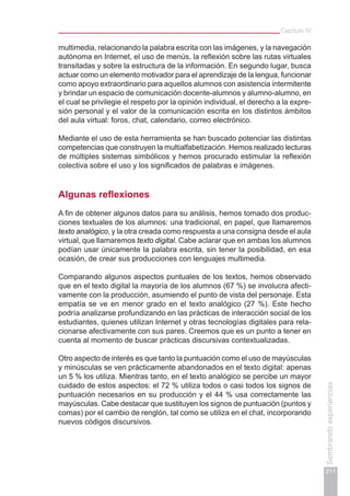 Capítulo IV
211
Sembrandoexperiencias
multimedia, relacionando la palabra escrita con las imágenes, y la navegación
autónoma en Internet, el uso de menús, la reflexión sobre las rutas virtuales
transitadas y sobre la estructura de la información. En segundo lugar, busca
actuar como un elemento motivador para el aprendizaje de la lengua, funcionar
como apoyo extraordinario para aquellos alumnos con asistencia intermitente
y brindar un espacio de comunicación docente-alumnos y alumno-alumno, en
el cual se privilegie el respeto por la opinión individual, el derecho a la expre-
sión personal y el valor de la comunicación escrita en los distintos ámbitos
del aula virtual: foros, chat, calendario, correo electrónico.
Mediante el uso de esta herramienta se han buscado potenciar las distintas
competencias que construyen la multialfabetización. Hemos realizado lecturas
de múltiples sistemas simbólicos y hemos procurado estimular la reflexión
colectiva sobre el uso y los significados de palabras e imágenes.
Algunas reflexiones
A fin de obtener algunos datos para su análisis, hemos tomado dos produc-
ciones textuales de los alumnos: una tradicional, en papel, que llamaremos
texto analógico, y la otra creada como respuesta a una consigna desde el aula
virtual, que llamaremos texto digital. Cabe aclarar que en ambas los alumnos
podían usar únicamente la palabra escrita, sin tener la posibilidad, en esa
ocasión, de crear sus producciones con lenguajes multimedia.
Comparando algunos aspectos puntuales de los textos, hemos observado
que en el texto digital la mayoría de los alumnos (67 %) se involucra afecti-
vamente con la producción, asumiendo el punto de vista del personaje. Esta
empatía se ve en menor grado en el texto analógico (27 %). Este hecho
podría analizarse profundizando en las prácticas de interacción social de los
estudiantes, quienes utilizan Internet y otras tecnologías digitales para rela-
cionarse afectivamente con sus pares. Creemos que es un punto a tener en
cuenta al momento de buscar prácticas discursivas contextualizadas.
Otro aspecto de interés es que tanto la puntuación como el uso de mayúsculas
y minúsculas se ven prácticamente abandonados en el texto digital: apenas
un 5 % los utiliza. Mientras tanto, en el texto analógico se percibe un mayor
cuidado de estos aspectos: el 72 % utiliza todos o casi todos los signos de
puntuación necesarios en su producción y el 44 % usa correctamente las
mayúsculas. Cabe destacar que sustituyen los signos de puntuación (puntos y
comas) por el cambio de renglón, tal como se utiliza en el chat, incorporando
nuevos códigos discursivos.
 