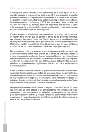 El aula virtual en la clase presencial: un espacio para la multialfabetización
212
Sembrandoexperiencias
La ortografía, por el contrario, se ve beneficiada en el texto digital: un 89 %
comete escasos o nulos errores, contra un 56 % que presenta ortografía
parcialmente correcta. Es preciso destacar que en el aula virtual los alumnos
no cuentan con corrector ortográfico. Esta diferencia puede ser explicada con
la teoría propuesta por Cassany (2000): «La tecnología digital permite que
el autor “descargue” su memoria saturada, asignando a la máquina la parte
más mecánica de la composición, según sus intereses, y que reserve para
su propia mente los aspectos estratégicos».
Es posible que los estudiantes, aún aprendices de la composición escrita,
se liberen de la tensión que les genera el dibujo de los grafemas correctos,
cometiendo entonces menos errores. Otro punto que puede estar beneficiando
la ortografía es la visibilidad de lo que han escrito, ya que casi sin revisarlo,
fácilmente, pueden reconocer un error. Recordemos que en estos contextos
muchas veces los chicos encuentran difícil leer su propia caligrafía.
Debemos hacer notar que nuestras observaciones y evaluaciones han toma-
do exclusivamente parámetros propios de la escritura analógica. Desde la
misma propuesta de producción, hemos limitado el tiempo y las herramientas
con las que contaban los alumnos, de modo que las competencias digitales
que hemos mencionado no han sido estimuladas en esta actividad. Aun así,
percibimos cómo el contexto digital ha modificado las prácticas discursivas
de los estudiantes.
En un contexto vulnerable como en el que estamos trabajando, encontramos
carencias de alfabetización en todos los lenguajes, todas las competencias
aún deben desarrollarse. Es imprescindible que el colectivo docente asuma
la responsabilidad de repensar la educación, para incorporar en todas las
prácticas de aula —incluyendo la evaluación— desafíos cognitivos diseñados
especialmente para aportar a la multialfabetización.
Uruguay ha abatido los obstáculos tecnológicos con el Plan Ceibal. En todos
los contextos se tiene acceso a las computadoras y la conectividad nece-
sarias para comenzar a educar en todas las competencias imprescindibles
para ser ciudadanos activos y críticos, libres para comprender, interpretar y
expresarse en todos los sistemas simbólicos sociales. Es el momento de la
educación: asumamos el desafío.
 