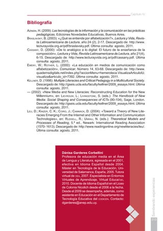 Capítulo IV
213
Sembrandoexperiencias
Bibliografía
Azinián, H. (2009): Las tecnologías de la información y la comunicación en las prácticas
pedagógicas, Ediciones Novedades Educativas, Buenos Aires.
Braslavsky, B. (2003): «¿Qué se entiende por alfabetización?», Lectura y Vida, Revis-
ta Latinoamericana de Lectura, año 24 (2), 2-17. Descargado de: http://www.
lecturayvida.org.ar/pdf/braslavsky.pdf. Última consulta: agosto, 2011.
Cassany, D. (2000): «De lo analógico a lo digital: El futuro de la enseñanza de la
composición», Lectura y Vida, Revista Latinoamericana de Lectura, año 21(4),
6-15. Descargado de: http://www.lecturayvida.org.ar/pdf/cassany.pdf. Última
consulta: agosto, 2011.
Emery, W.; Rother, L. (2000): «La educación en medios de comunicación como
alfabetización», Comunicar, Número 14, 63-68. Descargado de: http://www.
quadernsdigitals.net/index.php?accionMenu=hemeroteca.VisualizaArticuloIU.
visualiza&articulo_id=7392. Última consulta: agosto, 2011.
Kellner, D. (1998): Multiple Literacies and Critical Pedagogy in a Multicultural Society.
Descargado de: http://gseis.ucla.edu/faculty/kellner/2009_essays.html. Última
consulta: agosto, 2011.
— (2002): «New Media and New Literacies: Reconstructing Education for the New
Millennium», en: Lievrouw, L.; Livingstone, S. (eds.): The Handbook of New
Media: Social Shaping and Consequences of ICTs (90-104), Sage, London.
Descargado de: http://gseis.ucla.edu/faculty/kellner/2009_essays.html. Última
consulta: agosto, 2011.
Leu, D.; Kinzer, C. K.; Coiro, J.; Cammack, D. (2004): «Toward a Theory of New Lite-
racies Emerging From the Internet and Other Information and Communication
Technologies», en: Ruddell, R.; Unrau, N. (eds.): Theoretical Models and
Processes of Reading, 5.ª ed., Newark: International Reading Association
(1570- 1613). Descargado de: http://www.readingonline.org/newliteracies/leu/.
Última consulta: agosto, 2011.
Dánisa Garderes Corbellini
Profesora de educación media en el Área
de Lengua y Literatura, egresada en el 2001,
efectiva en Idioma Español desde 2004.
Máster en Tecnología de la Educación, Uni-
versidad de Salamanca, España, 2005.Tutora
virtual de oea, 2007. Especialista en Entornos
Virtuales de Aprendizaje, Virtual Educa/oei,
2010. Docente de Idioma Español en el Liceo
de Colonia Nicolich desde el 2006 a la fecha.
Desde el 2009 se desempeña, además, como
asistente en Educación en el Departamento de
Tecnología Educativa del codicen. Contacto:
dgarderes@anep.edu.uy.
 