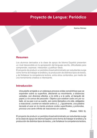 Capítulo IV
215
Sembrandoexperiencias
Proyecto de Lengua: Periódico
Karina Gómez
Resumen
Los alumnos derivados a la clase de apoyo de Idioma Español presentan
un nivel descendido en la apropiación del lenguaje escrito, dificultades para
comprender, expresar, interpretar y justificar ideas.
El proyecto de producir un periódico liceal administrado por estudiantes surge
como forma de trabajar el análisis y la producción de distintos tipos de textos,
y de fortalecer la competencia lectora, entre otros contenidos, por medio de
una herramienta creativa e interesante.
Introducción
Una piedra arrojada a un estanque provoca ondas concéntricas que se
expanden sobre su superficie, afectando su movimiento, a distancias
variadas, con diversos efectos, a la ninfa y a la caña, al barquito de
papel y a la canoa del pescador. Objetos que estaban cada uno por su
lado, en su paz o en su sueño, son como llamados a la vida, obligados
a reaccionar, a entrar en relación entre sí. […] Igualmente, una palabra
lanzada al azar en la mente produce ondas superficiales y profundas,
provoca una serie infinita de reacciones en cadena...
(Rodari, 1993: 9).
El proyecto de producir un periódico liceal administrado por estudiantes surge
en la clase de apoyo de Idioma Español como forma de trabajar el análisis y la
producción de distintos tipos de textos, y de fortalecer la competencia lectora,
 