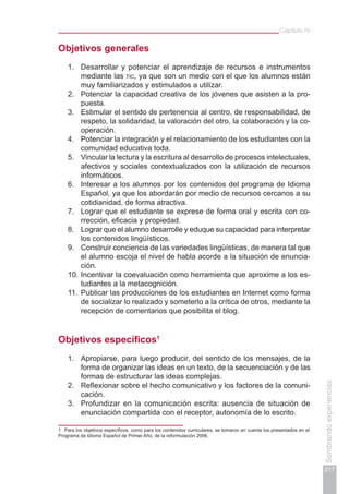 Capítulo IV
217
Sembrandoexperiencias
Objetivos generales
1.	 Desarrollar y potenciar el aprendizaje de recursos e instrumentos
mediante las tic, ya que son un medio con el que los alumnos están
muy familiarizados y estimulados a utilizar.
2.	 Potenciar la capacidad creativa de los jóvenes que asisten a la pro-
puesta.
3.	 Estimular el sentido de pertenencia al centro, de responsabilidad, de
respeto, la solidaridad, la valoración del otro, la colaboración y la co-
operación.
4.	 Potenciar la integración y el relacionamiento de los estudiantes con la
comunidad educativa toda.
5.	 Vincular la lectura y la escritura al desarrollo de procesos intelectuales,
afectivos y sociales contextualizados con la utilización de recursos
informáticos.
6.	 Interesar a los alumnos por los contenidos del programa de Idioma
Español, ya que los abordarán por medio de recursos cercanos a su
cotidianidad, de forma atractiva.
7.	 Lograr que el estudiante se exprese de forma oral y escrita con co-
rrección, eficacia y propiedad.
8.	 Lograr que el alumno desarrolle y eduque su capacidad para interpretar
los contenidos lingüísticos.
9.	 Construir conciencia de las variedades lingüísticas, de manera tal que
el alumno escoja el nivel de habla acorde a la situación de enuncia-
ción.
10.	Incentivar la coevaluación como herramienta que aproxime a los es-
tudiantes a la metacognición.
11.	Publicar las producciones de los estudiantes en Internet como forma
de socializar lo realizado y someterlo a la crítica de otros, mediante la
recepción de comentarios que posibilita el blog.
Objetivos específicos1
1.	 Apropiarse, para luego producir, del sentido de los mensajes, de la
forma de organizar las ideas en un texto, de la secuenciación y de las
formas de estructurar las ideas complejas.
2.	 Reflexionar sobre el hecho comunicativo y los factores de la comuni-
cación.
3.	 Profundizar en la comunicación escrita: ausencia de situación de
enunciación compartida con el receptor, autonomía de lo escrito.
1	 Para los objetivos específicos, como para los contenidos curriculares, se tomaron en cuenta los presentados en el
Programa de Idioma Español de Primer Año, de la reformulación 2006.
 