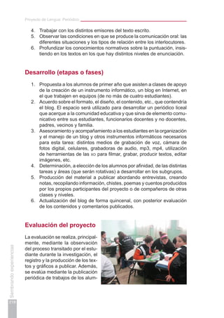 Proyecto de Lengua: Periódico
218
Sembrandoexperiencias
4.	 Trabajar con los distintos emisores del texto escrito.
5.	 Observar las condiciones en que se produce la comunicación oral: las
diferentes situaciones y los tipos de relación entre los interlocutores.
6.	 Profundizar los conocimientos normativos sobre la puntuación, insis-
tiendo en los textos en los que hay distintos niveles de enunciación.
Desarrollo (etapas o fases)
1.	 Propuesta a los alumnos de primer año que asisten a clases de apoyo
de la creación de un instrumento informático, un blog en Internet, en
el que trabajen en equipos (de no más de cuatro estudiantes).
2.	 Acuerdo sobre el formato, el diseño, el contenido, etc., que contendría
el blog. El espacio será utilizado para desarrollar un periódico liceal
que acerque a la comunidad educativa y que sirva de elemento comu-
nicativo entre sus estudiantes, funcionarios docentes y no docentes,
padres, vecinos y familia.
3.	 Asesoramiento y acompañamiento a los estudiantes en la organización
y el manejo de un blog y otros instrumentos informáticos necesarios
para esta tarea: distintos medios de grabación de voz, cámara de
fotos digital, celulares, grabadoras de audio, mp3, mp4, utilización
de herramientas de las xo para filmar, grabar, producir textos, editar
imágenes, etc.
4.	 Determinación, a elección de los alumnos por afinidad, de las distintas
tareas y áreas (que serán rotativas) a desarrollar en los subgrupos.
5.	 Producción del material a publicar abordando entrevistas, creando
notas, recopilando información, chistes, poemas y cuentos producidos
por los propios participantes del proyecto o de compañeros de otras
clases y niveles.
6.	 Actualización del blog de forma quincenal, con posterior evaluación
de los contenidos y comentarios publicados.
Evaluación del proyecto
La evaluación se realiza, principal-
mente, mediante la observación
del proceso transitado por el estu-
diante durante la investigación, el
registro y la producción de los tex-
tos y gráficos a publicar. Además,
se evalúa mediante la publicación
periódica de trabajos de los alum-
 