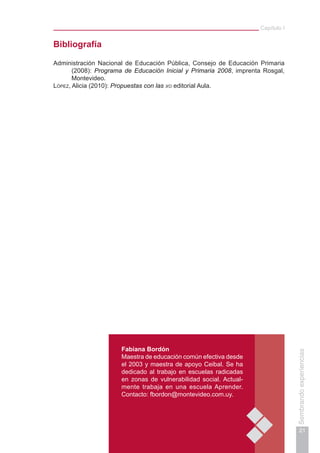 Capítulo I
21
Sembrandoexperiencias
Fabiana Bordón
Maestra de educación común efectiva desde
el 2003 y maestra de apoyo Ceibal. Se ha
dedicado al trabajo en escuelas radicadas
en zonas de vulnerabilidad social. Actual-
mente trabaja en una escuela Aprender.
Contacto: fbordon@montevideo.com.uy.
Bibliografía
Administración Nacional de Educación Pública, Consejo de Educación Primaria
(2008): Programa de Educación Inicial y Primaria 2008, imprenta Rosgal,
Montevideo.
López, Alicia (2010): Propuestas con las xo editorial Aula.
 