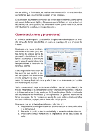 Capítulo IV
219
Sembrandoexperiencias
nos en el blog y, finalmente, se realiza una coevaluación por medio de los
comentarios que ellos mismos registran en las entradas.
La evaluación apunta tanto al manejo de contenidos de Idioma Español como
del uso de la herramienta blog. Se pone especial énfasis en una actitud co-
laborativa y de participación y se fomenta el interés por la superación, tanto
individual como colectiva, de los participantes.
Cierre (conclusiones y proyecciones)
El proyecto está en plena construcción. Se percibe un buen grado de inte-
rés por parte de los estudiantes en cuanto a la propuesta y al proceso de
trabajo.
Se denota una mayor implican-
cia en las actividades propues-
tas, tanto de análisis como de
producción de distintos tipos de
textos, asumiendo la reescritura
como una estrategia válida para
la superación en el desarrollo de
la lengua escrita.
Se ha logrado la interacción de
los alumnos que asisten a cla-
ses de apoyo con estudiantes
que no concurren a ellas, profe-
sores del turno y de otros turnos, y adscriptos, en el proceso de producción
del material para publicar.
Se ha presentado el proyecto de trabajo a la Dirección del centro, al equipo de
trabajo integrado por la profesora referente y tutores del Programa de Impulso
a la Universalización (piu) y a colegas del área disciplinar. Se ha coordinado
con la profesora de Informática y se ha percibido un genuino interés en la
tarea propuesta. Se ha recogido de parte de estos actores institucionales
recomendaciones y apoyo para el desarrollo del proyecto.
Se espera que las actividades realizadas redunden en:
1.	 Lograr la vinculación positiva de los estudiantes con el centro educativo
y la comunidad.
2.	 Fomentar la participación, la creatividad y la autoestima de los alumnos.
3.	 Potenciar un mejor rendimiento e implicancia en las actividades de
aula.
 