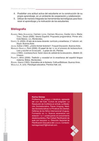 Proyecto de Lengua: Periódico
220
Sembrandoexperiencias
4.	 Posibilitar una actitud activa del estudiante en la construcción de su
propio aprendizaje, en un ambiente de cooperación y colaboración.
5.	 Utilizar de manera integrada las herramientas tecnológicas para favo-
recer el aprendizaje y la motivación de los estudiantes.
Bibliografía
Álvarez, Nery; Acquarone, Carmen; Lepre, Carmen; Manzione, Cecilia; Ureta, Marta;
Yánez, Óscar (2006): Idioma Español. Propuesta programática. Primer año.
Ciclo Básico, ces, Montevideo.
Guirtz, S. (2000): El abc de la tarea docente: currículo y enseñanza, 3.ª edición, ed.
Aique, Buenos Aires.
Jacob, Esther (1990): ¿Cómo formar lectores?, Troquel Educación, Buenos Aires.
Marqués Graells, Pere (2006): El papel de las tic en el proceso de lectoescritura.
Leer y escribir en la escuela... a golpe de clic, Planeta.
orealc (1993): «Lectoescritura: factor clave de calidad de la educación», Boletín 32,
Unesco.
Pedretti, Alma (2008): Tradición y novedad en la enseñanza del español lengua
materna, Biblos, Montevideo.
Rodari, Gianni (1993): Gramática de la fantasía, Colihue/Biblioser, Buenos Aires.
Woolfalk, A. (s/d): Psicología educativa, Prentice Hall, s/d.
Karina Gómez
Profesora de Lengua y Literatura, egresada
del cerp del Este. Cursos de posgrado: La
Resolución de Conflictos en elAula, La Media-
ción Socioeducativa, Flacso Uruguay; Medi-
das Socioeducativas no Privativas de Libertad,
Defensa de los Niños Internacional Uruguay.
Formación en tic: Nuevos escenarios con
dotación 1 a 1 construyendo el conocimiento
desde la práctica, Plan Ceibal; Planificación de
aula con recursos tic, Dirección Sectorial de
Planificación Educativa del codicen. Contacto:
karinagomez27@hotmail.com.
 