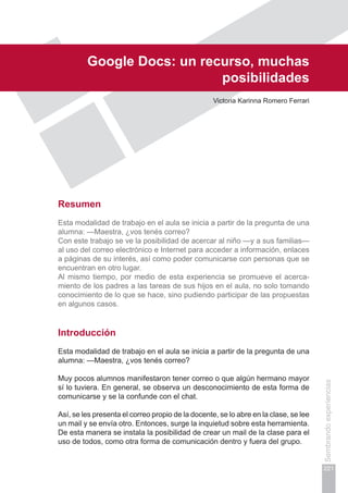 Capítulo IV
221
Sembrandoexperiencias
Google Docs: un recurso, muchas
posibilidades
Victoria Karinna Romero Ferrari
Resumen
Esta modalidad de trabajo en el aula se inicia a partir de la pregunta de una
alumna: —Maestra, ¿vos tenés correo?
Con este trabajo se ve la posibilidad de acercar al niño —y a sus familias—
al uso del correo electrónico e Internet para acceder a información, enlaces
a páginas de su interés, así como poder comunicarse con personas que se
encuentran en otro lugar.
Al mismo tiempo, por medio de esta experiencia se promueve el acerca-
miento de los padres a las tareas de sus hijos en el aula, no solo tomando
conocimiento de lo que se hace, sino pudiendo participar de las propuestas
en algunos casos.
Introducción
Esta modalidad de trabajo en el aula se inicia a partir de la pregunta de una
alumna: —Maestra, ¿vos tenés correo?
Muy pocos alumnos manifestaron tener correo o que algún hermano mayor
sí lo tuviera. En general, se observa un desconocimiento de esta forma de
comunicarse y se la confunde con el chat.
Así, se les presenta el correo propio de la docente, se lo abre en la clase, se lee
un mail y se envía otro. Entonces, surge la inquietud sobre esta herramienta.
De esta manera se instala la posibilidad de crear un mail de la clase para el
uso de todos, como otra forma de comunicación dentro y fuera del grupo.
 