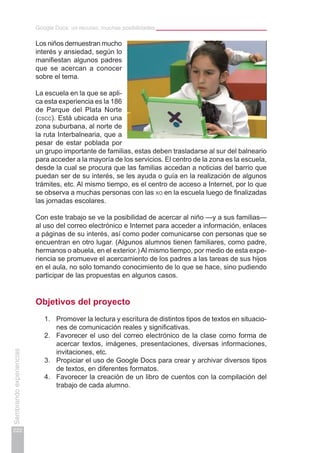 Google Docs: un recurso, muchas posibilidades
222
Sembrandoexperiencias
Los niños demuestran mucho
interés y ansiedad, según lo
manifiestan algunos padres
que se acercan a conocer
sobre el tema.
La escuela en la que se apli-
ca esta experiencia es la 186
de Parque del Plata Norte
(cscc). Está ubicada en una
zona suburbana, al norte de
la ruta Interbalnearia, que a
pesar de estar poblada por
un grupo importante de familias, estas deben trasladarse al sur del balneario
para acceder a la mayoría de los servicios. El centro de la zona es la escuela,
desde la cual se procura que las familias accedan a noticias del barrio que
puedan ser de su interés, se les ayuda o guía en la realización de algunos
trámites, etc. Al mismo tiempo, es el centro de acceso a Internet, por lo que
se observa a muchas personas con las xo en la escuela luego de finalizadas
las jornadas escolares.
Con este trabajo se ve la posibilidad de acercar al niño —y a sus familias—
al uso del correo electrónico e Internet para acceder a información, enlaces
a páginas de su interés, así como poder comunicarse con personas que se
encuentran en otro lugar. (Algunos alumnos tienen familiares, como padre,
hermanos o abuela, en el exterior.) Al mismo tiempo, por medio de esta expe-
riencia se promueve el acercamiento de los padres a las tareas de sus hijos
en el aula, no solo tomando conocimiento de lo que se hace, sino pudiendo
participar de las propuestas en algunos casos.
Objetivos del proyecto
1.	 Promover la lectura y escritura de distintos tipos de textos en situacio-
nes de comunicación reales y significativas.
2.	 Favorecer el uso del correo electrónico de la clase como forma de
acercar textos, imágenes, presentaciones, diversas informaciones,
invitaciones, etc.
3.	 Propiciar el uso de Google Docs para crear y archivar diversos tipos
de textos, en diferentes formatos.
4.	 Favorecer la creación de un libro de cuentos con la compilación del
trabajo de cada alumno.
 