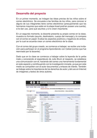 Capítulo IV
223
Sembrandoexperiencias
Desarrollo del proyecto
En un primer momento, se indagan las ideas previas de los niños sobre el
correo electrónico. Se encuesta a las familias de los niños, para conocer si
alguno de sus integrantes tiene correo electrónico (presuponiendo que los
hermanos mayores que están en la etapa liceal podrían poseer una cuenta),
si le dan uso, para qué asuntos y si lo creen importante.
En un segundo momento, la docente presenta su propio correo en la clase,
muestra su formato (asunto, destinatario, cuerpo del mensaje) y lo compara
con el correo en papel. Evalúa los aspectos positivos y negativos de ambos,
por lo cual se acuerda crear un correo electrónico de la clase.
Con el correo del grupo creado, se comienza a trabajar: se recibe una invita-
ción para participar en el programa Aprendiendo con Ceibal (correo que fue
reenviado por la docente).
Dado que en la clase se comienza a trabajar sobre la leyenda de la yerba
mate y conociendo el espectáculo de Julio Brum al respecto, se establece
una comunicación con él, haciendo del correo una herramienta fundamental
en este aspecto y contribuyendo con la investigación iniciada, ya que por este
medio se comparten con el autor documentos y enlaces de interés. También
se trabaja sobre la importancia de los derechos de autor y del uso en Internet
de imágenes y textos de otros autores.
 