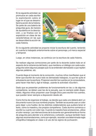 Capítulo IV
225
Sembrandoexperiencias
En la siguiente actividad, se
promueve en cada escritor
la explicitación sobre el
lugar en el que se desarro-
llará la acción de la historia.
Se parte de una batería de
preguntas guía, de manera
de ayudarlos en la descrip-
ción, y se finaliza con la
exposición en clase de las
características en las que
se desarrollará la acción de
cada historia.
En la siguiente actividad se propone iniciar la escritura del cuento, teniendo
en cuenta lo trabajado anteriormente sobre el personaje y el marco espacial
y temporal.
Luego, en otras instancias, se continúa con la escritura de cada historia.
Se realizan algunas correcciones por parte de la docente (sobre todo en el
aspecto de la coherencia del texto), que mantiene un diálogo con cada autor,
pregunta sobre algunos pasajes que no se entienden demasiado o que repiten
algunas palabras, etc.
Cuando llega el momento de la corrección, muchos niños manifiestan que el
tener que escribir de nuevo todo es demasiado trabajoso, lo que les quita el
entusiasmo por la escritura. Proponen escribir los cuentos en la computadora,
para hacer más fácil y ágil el trabajo, usando la actividad «Escribir».
Dado que se presentan problemas de funcionamiento en las xo de algunos
compañeros, se deben usar las de la escuela, que no siempre están dispo-
nibles. Algunos niños proponen usar Google Docs para escribir los cuentos,
que pueden tener siempre a disposición desde allí.
Como forma de organizar el trabajo, se decide que cada uno deberá abrir un
documento nuevo con sus nombres propios. También se acuerda usar un color
para dejar «una huella» de los distintos colaboradores que pudiera tener el
texto, como la maestra y los propios compañeros. Cada alumno comienza a
escribir su cuento con color rojo. Cuando la maestra hace anotaciones, utiliza
el color naranja. Las intervenciones de la docente son generalmente en forma
de pregunta para atender a la coherencia y cohesión, aunque también hace
algunas recomendaciones, como por ejemplo, recordar una determinada regla
ortográfica trabajada en clase o el uso de los signos de puntuación.
 